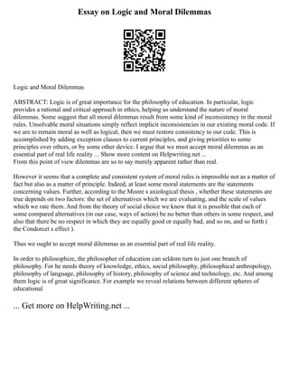 Essay on Logic and Moral Dilemmas
Logic and Moral Dilemmas
ABSTRACT: Logic is of great importance for the philosophy of education. In particular, logic
provides a rational and critical approach in ethics, helping us understand the nature of moral
dilemmas. Some suggest that all moral dilemmas result from some kind of inconsistency in the moral
rules. Unsolvable moral situations simply reflect implicit inconsistencies in our existing moral code. If
we are to remain moral as well as logical, then we must restore consistency to our code. This is
accomplished by adding exception clauses to current principles, and giving priorities to some
principles over others, or by some other device. I argue that we must accept moral dilemmas as an
essential part of real life reality ... Show more content on Helpwriting.net ...
From this point of view dilemmas are so to say merely apparent rather than real.
However it seems that a complete and consistent system of moral rules is impossible not as a matter of
fact but also as a matter of principle. Indeed, at least some moral statements are the statements
concerning values. Further, according to the Moore s axiological thesis , whether these statements are
true depends on two factors: the set of alternatives which we are evaluating, and the scale of values
which we rate them. And from the theory of social choice we know that it is possible that each of
some compared alternatives (in our case, ways of action) be no better than others in some respect, and
also that there be no respect in which they are equally good or equally bad, and so on, and so forth (
the Condorcet s effect ).
Thus we ought to accept moral dilemmas as an essential part of real life reality.
In order to philosophize, the philosopher of education can seldom turn to just one branch of
philosophy. For he needs theory of knowledge, ethics, social philosophy, philosophical anthropology,
philosophy of language, philosophy of history, philosophy of science and technology, etc. And among
them logic is of great significance. For example we reveal relations between different spheres of
educational
... Get more on HelpWriting.net ...
 