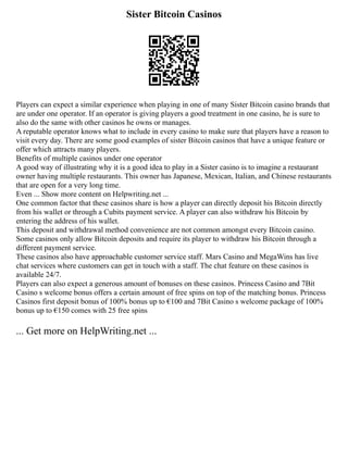 Sister Bitcoin Casinos
Players can expect a similar experience when playing in one of many Sister Bitcoin casino brands that
are under one operator. If an operator is giving players a good treatment in one casino, he is sure to
also do the same with other casinos he owns or manages.
A reputable operator knows what to include in every casino to make sure that players have a reason to
visit every day. There are some good examples of sister Bitcoin casinos that have a unique feature or
offer which attracts many players.
Benefits of multiple casinos under one operator
A good way of illustrating why it is a good idea to play in a Sister casino is to imagine a restaurant
owner having multiple restaurants. This owner has Japanese, Mexican, Italian, and Chinese restaurants
that are open for a very long time.
Even ... Show more content on Helpwriting.net ...
One common factor that these casinos share is how a player can directly deposit his Bitcoin directly
from his wallet or through a Cubits payment service. A player can also withdraw his Bitcoin by
entering the address of his wallet.
This deposit and withdrawal method convenience are not common amongst every Bitcoin casino.
Some casinos only allow Bitcoin deposits and require its player to withdraw his Bitcoin through a
different payment service.
These casinos also have approachable customer service staff. Mars Casino and MegaWins has live
chat services where customers can get in touch with a staff. The chat feature on these casinos is
available 24/7.
Players can also expect a generous amount of bonuses on these casinos. Princess Casino and 7Bit
Casino s welcome bonus offers a certain amount of free spins on top of the matching bonus. Princess
Casinos first deposit bonus of 100% bonus up to €100 and 7Bit Casino s welcome package of 100%
bonus up to €150 comes with 25 free spins
... Get more on HelpWriting.net ...
 