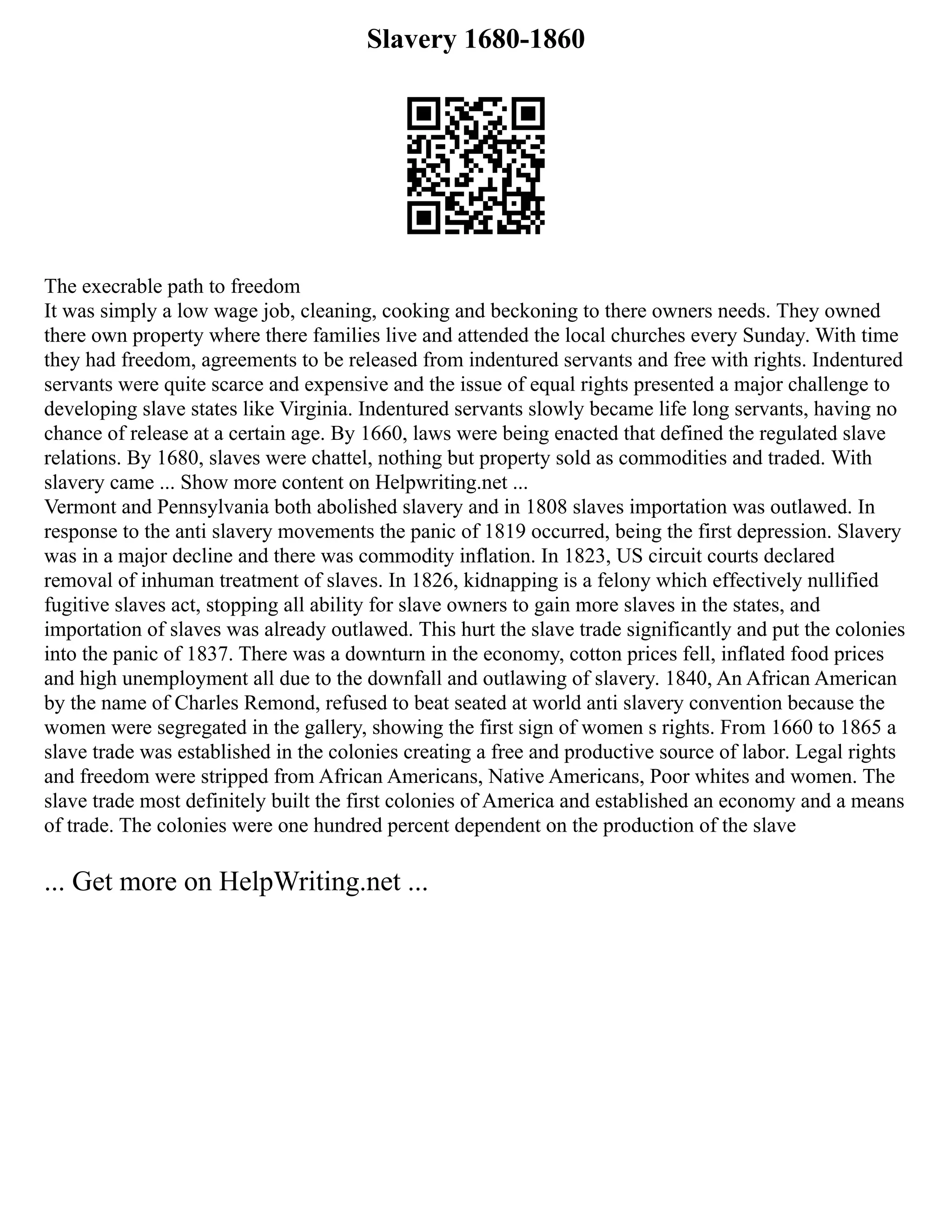 Slavery 1680-1860
The execrable path to freedom
It was simply a low wage job, cleaning, cooking and beckoning to there owners needs. They owned
there own property where there families live and attended the local churches every Sunday. With time
they had freedom, agreements to be released from indentured servants and free with rights. Indentured
servants were quite scarce and expensive and the issue of equal rights presented a major challenge to
developing slave states like Virginia. Indentured servants slowly became life long servants, having no
chance of release at a certain age. By 1660, laws were being enacted that defined the regulated slave
relations. By 1680, slaves were chattel, nothing but property sold as commodities and traded. With
slavery came ... Show more content on Helpwriting.net ...
Vermont and Pennsylvania both abolished slavery and in 1808 slaves importation was outlawed. In
response to the anti slavery movements the panic of 1819 occurred, being the first depression. Slavery
was in a major decline and there was commodity inflation. In 1823, US circuit courts declared
removal of inhuman treatment of slaves. In 1826, kidnapping is a felony which effectively nullified
fugitive slaves act, stopping all ability for slave owners to gain more slaves in the states, and
importation of slaves was already outlawed. This hurt the slave trade significantly and put the colonies
into the panic of 1837. There was a downturn in the economy, cotton prices fell, inflated food prices
and high unemployment all due to the downfall and outlawing of slavery. 1840, An African American
by the name of Charles Remond, refused to beat seated at world anti slavery convention because the
women were segregated in the gallery, showing the first sign of women s rights. From 1660 to 1865 a
slave trade was established in the colonies creating a free and productive source of labor. Legal rights
and freedom were stripped from African Americans, Native Americans, Poor whites and women. The
slave trade most definitely built the first colonies of America and established an economy and a means
of trade. The colonies were one hundred percent dependent on the production of the slave
... Get more on HelpWriting.net ...
 