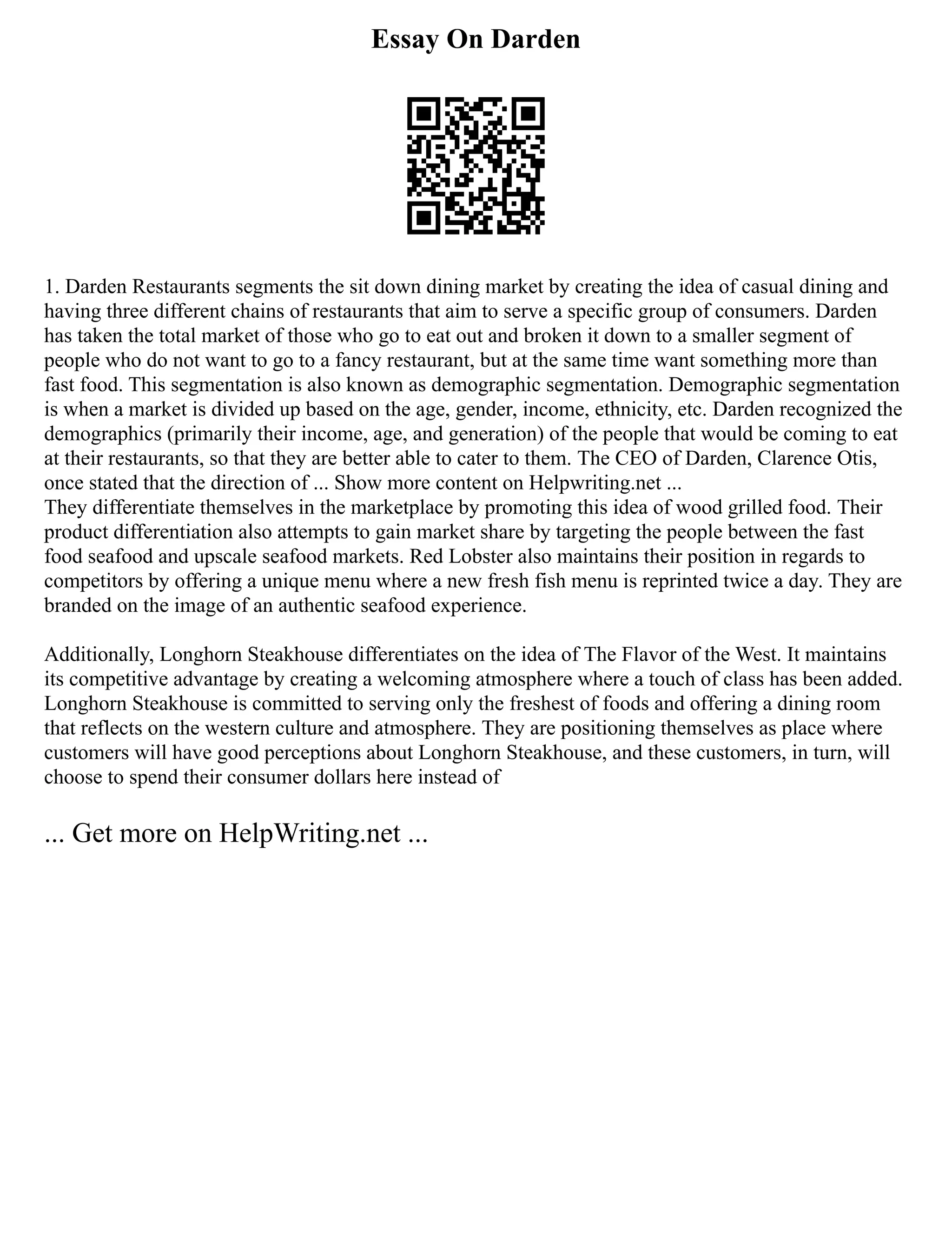 Essay On Darden
1. Darden Restaurants segments the sit down dining market by creating the idea of casual dining and
having three different chains of restaurants that aim to serve a specific group of consumers. Darden
has taken the total market of those who go to eat out and broken it down to a smaller segment of
people who do not want to go to a fancy restaurant, but at the same time want something more than
fast food. This segmentation is also known as demographic segmentation. Demographic segmentation
is when a market is divided up based on the age, gender, income, ethnicity, etc. Darden recognized the
demographics (primarily their income, age, and generation) of the people that would be coming to eat
at their restaurants, so that they are better able to cater to them. The CEO of Darden, Clarence Otis,
once stated that the direction of ... Show more content on Helpwriting.net ...
They differentiate themselves in the marketplace by promoting this idea of wood grilled food. Their
product differentiation also attempts to gain market share by targeting the people between the fast
food seafood and upscale seafood markets. Red Lobster also maintains their position in regards to
competitors by offering a unique menu where a new fresh fish menu is reprinted twice a day. They are
branded on the image of an authentic seafood experience.
Additionally, Longhorn Steakhouse differentiates on the idea of The Flavor of the West. It maintains
its competitive advantage by creating a welcoming atmosphere where a touch of class has been added.
Longhorn Steakhouse is committed to serving only the freshest of foods and offering a dining room
that reflects on the western culture and atmosphere. They are positioning themselves as place where
customers will have good perceptions about Longhorn Steakhouse, and these customers, in turn, will
choose to spend their consumer dollars here instead of
... Get more on HelpWriting.net ...
 