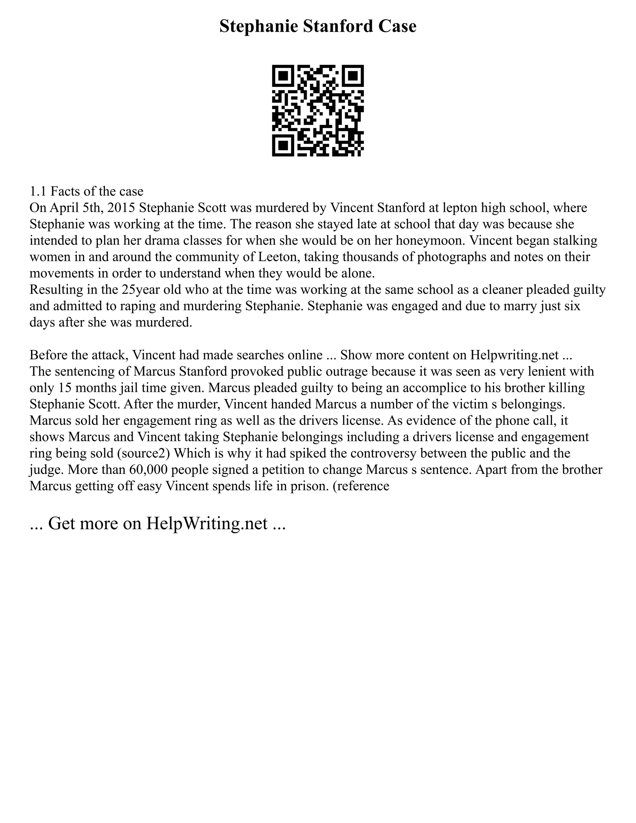 Stephanie Stanford Case
1.1 Facts of the case
On April 5th, 2015 Stephanie Scott was murdered by Vincent Stanford at lepton high school, where
Stephanie was working at the time. The reason she stayed late at school that day was because she
intended to plan her drama classes for when she would be on her honeymoon. Vincent began stalking
women in and around the community of Leeton, taking thousands of photographs and notes on their
movements in order to understand when they would be alone.
Resulting in the 25year old who at the time was working at the same school as a cleaner pleaded guilty
and admitted to raping and murdering Stephanie. Stephanie was engaged and due to marry just six
days after she was murdered.
Before the attack, Vincent had made searches online ... Show more content on Helpwriting.net ...
The sentencing of Marcus Stanford provoked public outrage because it was seen as very lenient with
only 15 months jail time given. Marcus pleaded guilty to being an accomplice to his brother killing
Stephanie Scott. After the murder, Vincent handed Marcus a number of the victim s belongings.
Marcus sold her engagement ring as well as the drivers license. As evidence of the phone call, it
shows Marcus and Vincent taking Stephanie belongings including a drivers license and engagement
ring being sold (source2) Which is why it had spiked the controversy between the public and the
judge. More than 60,000 people signed a petition to change Marcus s sentence. Apart from the brother
Marcus getting off easy Vincent spends life in prison. (reference
... Get more on HelpWriting.net ...
 