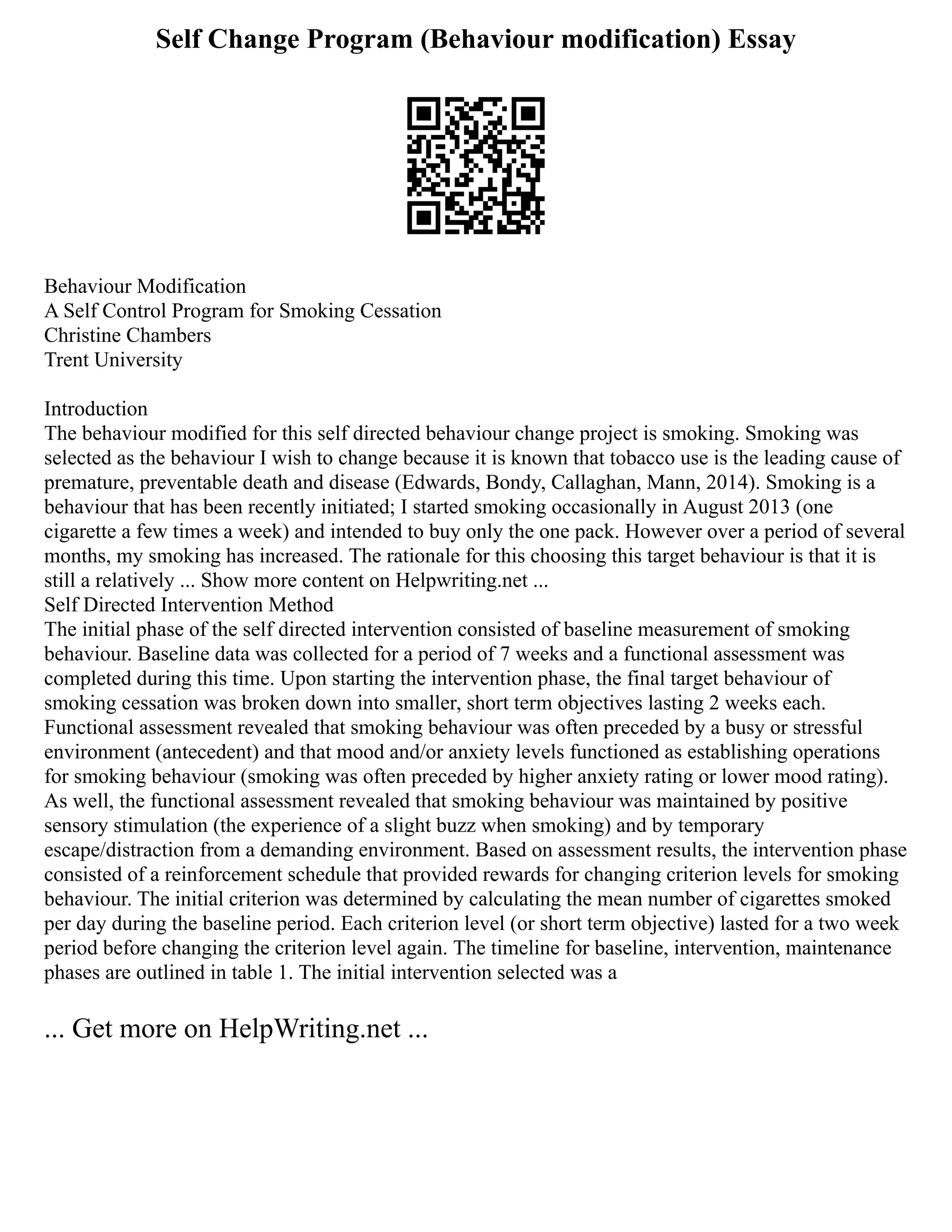 Self Change Program (Behaviour modification) Essay
Behaviour Modification
A Self Control Program for Smoking Cessation
Christine Chambers
Trent University
Introduction
The behaviour modified for this self directed behaviour change project is smoking. Smoking was
selected as the behaviour I wish to change because it is known that tobacco use is the leading cause of
premature, preventable death and disease (Edwards, Bondy, Callaghan, Mann, 2014). Smoking is a
behaviour that has been recently initiated; I started smoking occasionally in August 2013 (one
cigarette a few times a week) and intended to buy only the one pack. However over a period of several
months, my smoking has increased. The rationale for this choosing this target behaviour is that it is
still a relatively ... Show more content on Helpwriting.net ...
Self Directed Intervention Method
The initial phase of the self directed intervention consisted of baseline measurement of smoking
behaviour. Baseline data was collected for a period of 7 weeks and a functional assessment was
completed during this time. Upon starting the intervention phase, the final target behaviour of
smoking cessation was broken down into smaller, short term objectives lasting 2 weeks each.
Functional assessment revealed that smoking behaviour was often preceded by a busy or stressful
environment (antecedent) and that mood and/or anxiety levels functioned as establishing operations
for smoking behaviour (smoking was often preceded by higher anxiety rating or lower mood rating).
As well, the functional assessment revealed that smoking behaviour was maintained by positive
sensory stimulation (the experience of a slight buzz when smoking) and by temporary
escape/distraction from a demanding environment. Based on assessment results, the intervention phase
consisted of a reinforcement schedule that provided rewards for changing criterion levels for smoking
behaviour. The initial criterion was determined by calculating the mean number of cigarettes smoked
per day during the baseline period. Each criterion level (or short term objective) lasted for a two week
period before changing the criterion level again. The timeline for baseline, intervention, maintenance
phases are outlined in table 1. The initial intervention selected was a
... Get more on HelpWriting.net ...
 