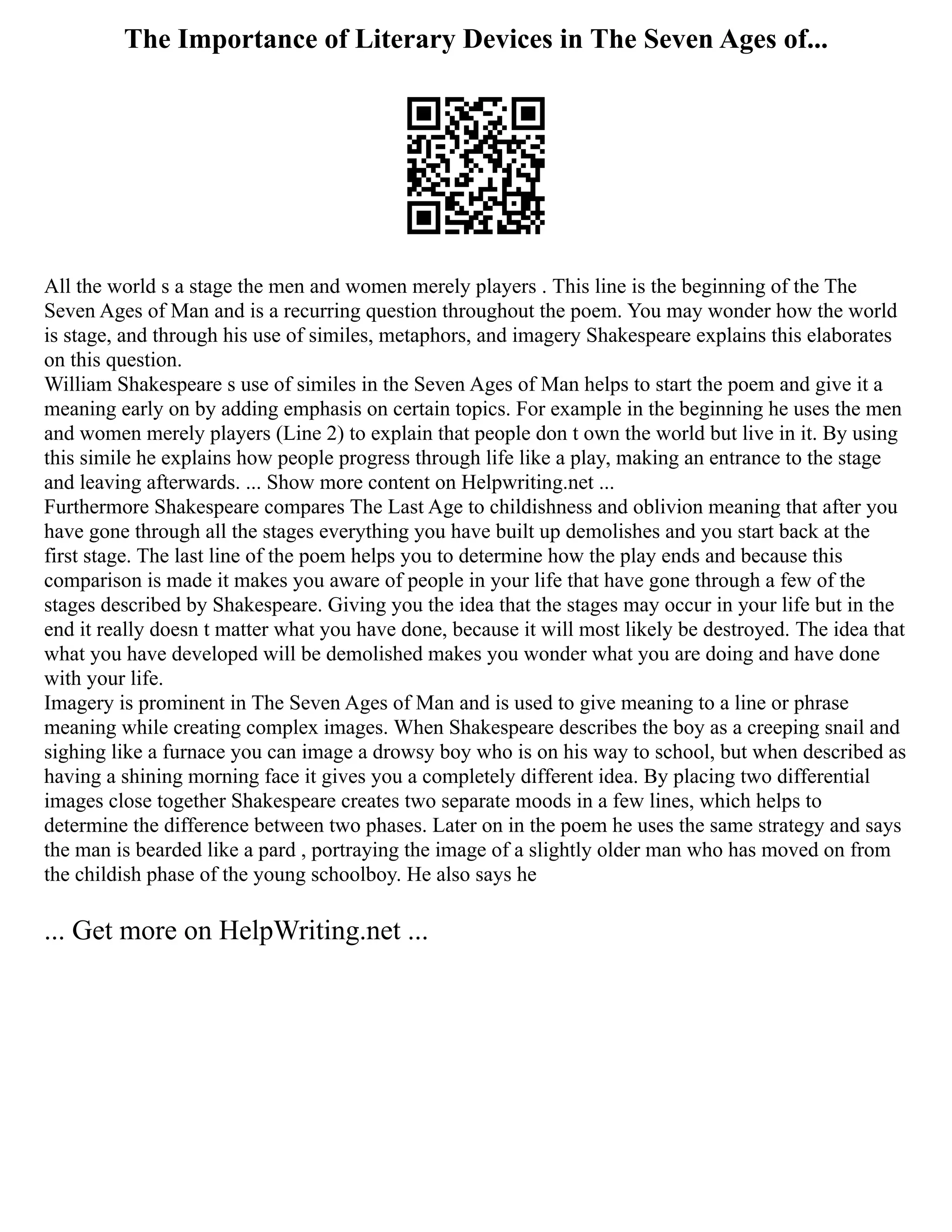 The Importance of Literary Devices in The Seven Ages of...
All the world s a stage the men and women merely players . This line is the beginning of the The
Seven Ages of Man and is a recurring question throughout the poem. You may wonder how the world
is stage, and through his use of similes, metaphors, and imagery Shakespeare explains this elaborates
on this question.
William Shakespeare s use of similes in the Seven Ages of Man helps to start the poem and give it a
meaning early on by adding emphasis on certain topics. For example in the beginning he uses the men
and women merely players (Line 2) to explain that people don t own the world but live in it. By using
this simile he explains how people progress through life like a play, making an entrance to the stage
and leaving afterwards. ... Show more content on Helpwriting.net ...
Furthermore Shakespeare compares The Last Age to childishness and oblivion meaning that after you
have gone through all the stages everything you have built up demolishes and you start back at the
first stage. The last line of the poem helps you to determine how the play ends and because this
comparison is made it makes you aware of people in your life that have gone through a few of the
stages described by Shakespeare. Giving you the idea that the stages may occur in your life but in the
end it really doesn t matter what you have done, because it will most likely be destroyed. The idea that
what you have developed will be demolished makes you wonder what you are doing and have done
with your life.
Imagery is prominent in The Seven Ages of Man and is used to give meaning to a line or phrase
meaning while creating complex images. When Shakespeare describes the boy as a creeping snail and
sighing like a furnace you can image a drowsy boy who is on his way to school, but when described as
having a shining morning face it gives you a completely different idea. By placing two differential
images close together Shakespeare creates two separate moods in a few lines, which helps to
determine the difference between two phases. Later on in the poem he uses the same strategy and says
the man is bearded like a pard , portraying the image of a slightly older man who has moved on from
the childish phase of the young schoolboy. He also says he
... Get more on HelpWriting.net ...
 