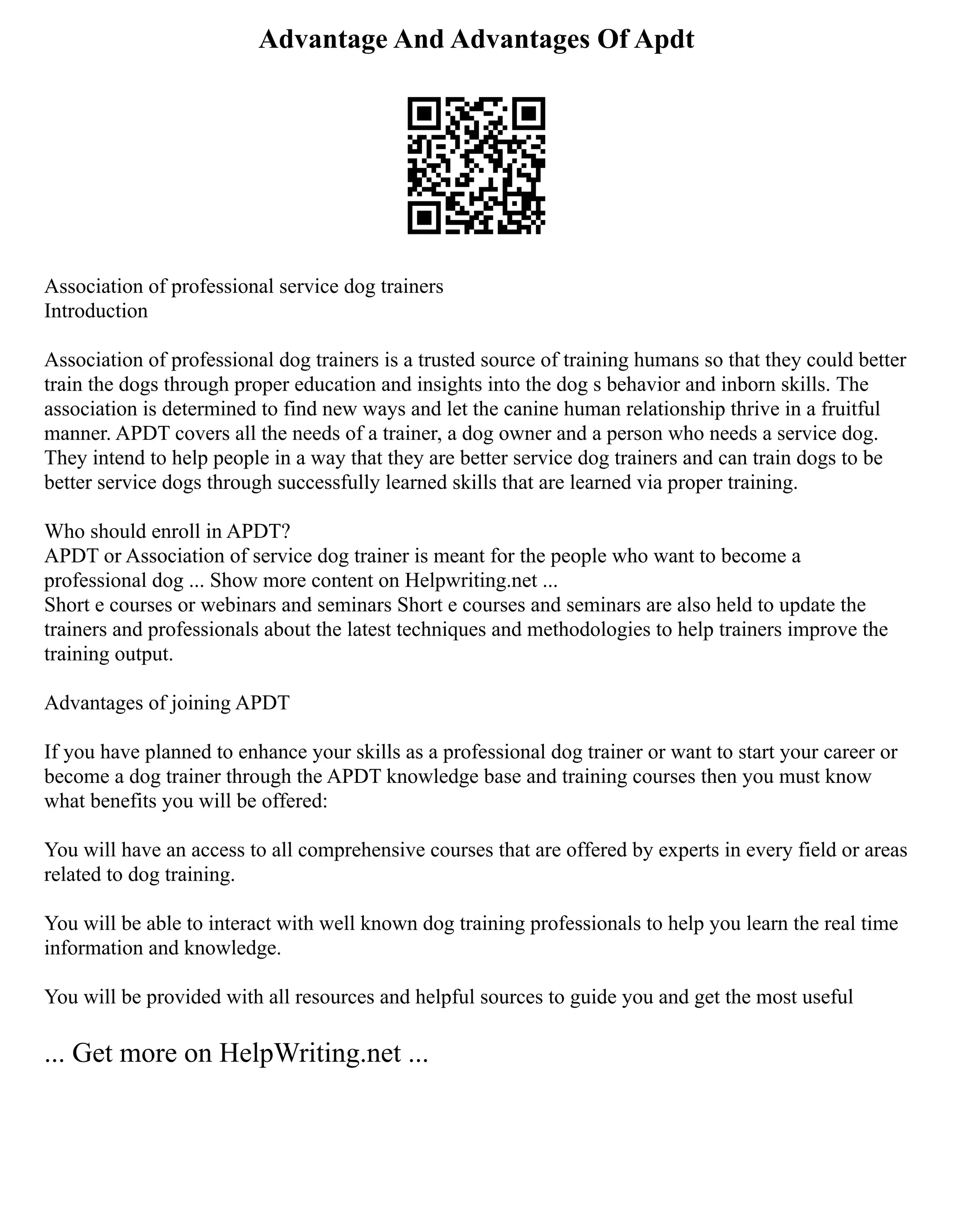 Advantage And Advantages Of Apdt
Association of professional service dog trainers
Introduction
Association of professional dog trainers is a trusted source of training humans so that they could better
train the dogs through proper education and insights into the dog s behavior and inborn skills. The
association is determined to find new ways and let the canine human relationship thrive in a fruitful
manner. APDT covers all the needs of a trainer, a dog owner and a person who needs a service dog.
They intend to help people in a way that they are better service dog trainers and can train dogs to be
better service dogs through successfully learned skills that are learned via proper training.
Who should enroll in APDT?
APDT or Association of service dog trainer is meant for the people who want to become a
professional dog ... Show more content on Helpwriting.net ...
Short e courses or webinars and seminars Short e courses and seminars are also held to update the
trainers and professionals about the latest techniques and methodologies to help trainers improve the
training output.
Advantages of joining APDT
If you have planned to enhance your skills as a professional dog trainer or want to start your career or
become a dog trainer through the APDT knowledge base and training courses then you must know
what benefits you will be offered:
You will have an access to all comprehensive courses that are offered by experts in every field or areas
related to dog training.
You will be able to interact with well known dog training professionals to help you learn the real time
information and knowledge.
You will be provided with all resources and helpful sources to guide you and get the most useful
... Get more on HelpWriting.net ...
 