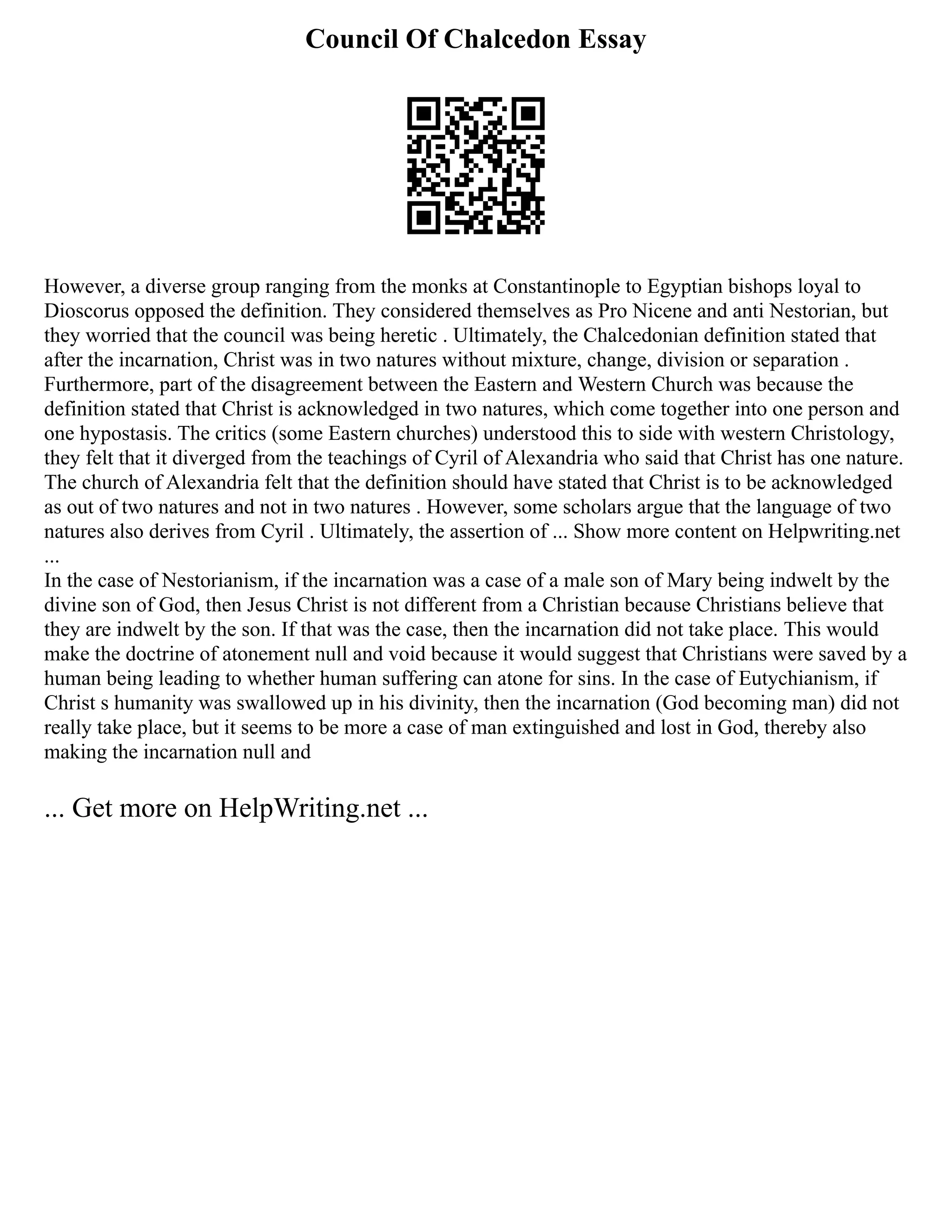 Council Of Chalcedon Essay
However, a diverse group ranging from the monks at Constantinople to Egyptian bishops loyal to
Dioscorus opposed the definition. They considered themselves as Pro Nicene and anti Nestorian, but
they worried that the council was being heretic . Ultimately, the Chalcedonian definition stated that
after the incarnation, Christ was in two natures without mixture, change, division or separation .
Furthermore, part of the disagreement between the Eastern and Western Church was because the
definition stated that Christ is acknowledged in two natures, which come together into one person and
one hypostasis. The critics (some Eastern churches) understood this to side with western Christology,
they felt that it diverged from the teachings of Cyril of Alexandria who said that Christ has one nature.
The church of Alexandria felt that the definition should have stated that Christ is to be acknowledged
as out of two natures and not in two natures . However, some scholars argue that the language of two
natures also derives from Cyril . Ultimately, the assertion of ... Show more content on Helpwriting.net
...
In the case of Nestorianism, if the incarnation was a case of a male son of Mary being indwelt by the
divine son of God, then Jesus Christ is not different from a Christian because Christians believe that
they are indwelt by the son. If that was the case, then the incarnation did not take place. This would
make the doctrine of atonement null and void because it would suggest that Christians were saved by a
human being leading to whether human suffering can atone for sins. In the case of Eutychianism, if
Christ s humanity was swallowed up in his divinity, then the incarnation (God becoming man) did not
really take place, but it seems to be more a case of man extinguished and lost in God, thereby also
making the incarnation null and
... Get more on HelpWriting.net ...
 