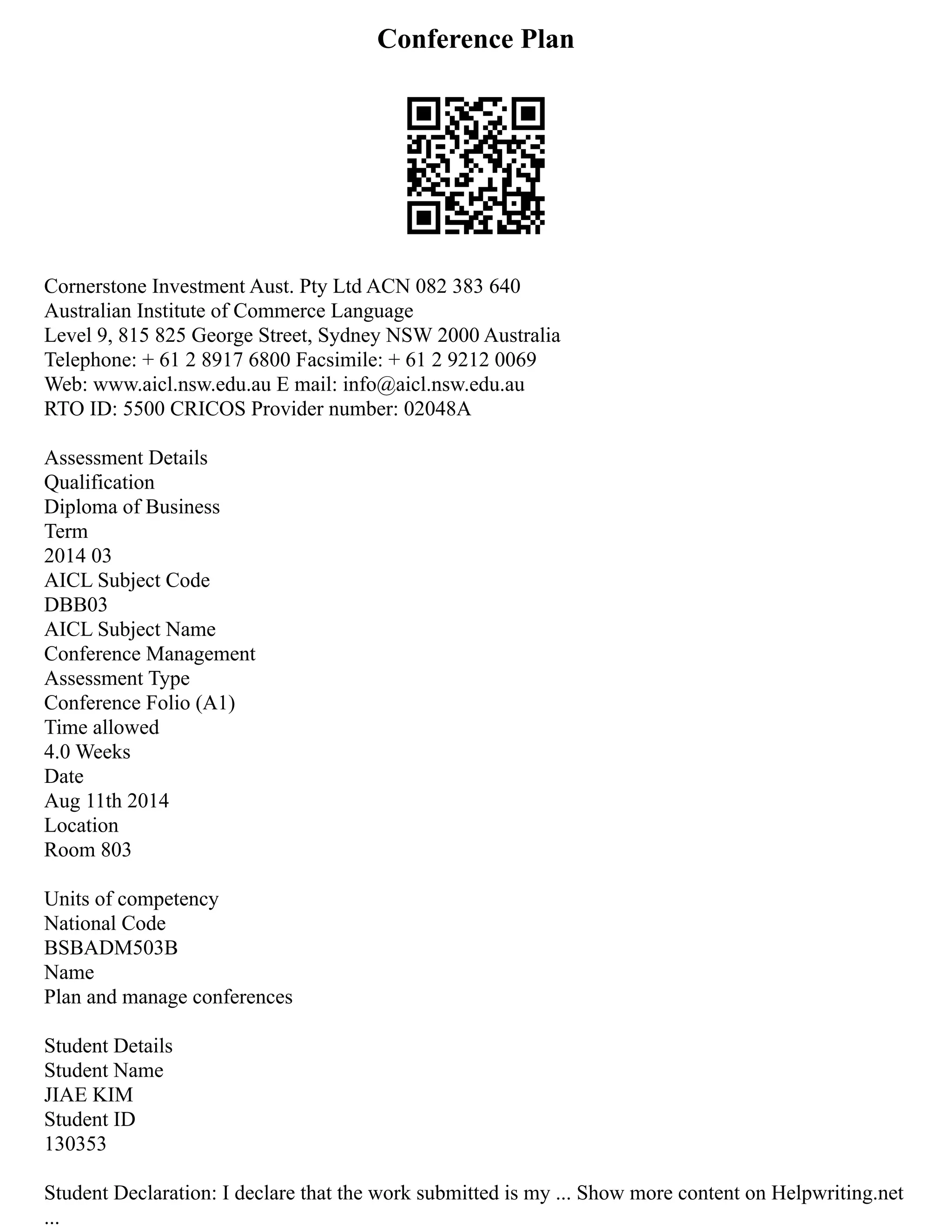 Conference Plan
Cornerstone Investment Aust. Pty Ltd ACN 082 383 640
Australian Institute of Commerce Language
Level 9, 815 825 George Street, Sydney NSW 2000 Australia
Telephone: + 61 2 8917 6800 Facsimile: + 61 2 9212 0069
Web: www.aicl.nsw.edu.au E mail: info@aicl.nsw.edu.au
RTO ID: 5500 CRICOS Provider number: 02048A
Assessment Details
Qualification
Diploma of Business
Term
2014 03
AICL Subject Code
DBB03
AICL Subject Name
Conference Management
Assessment Type
Conference Folio (A1)
Time allowed
4.0 Weeks
Date
Aug 11th 2014
Location
Room 803
Units of competency
National Code
BSBADM503B
Name
Plan and manage conferences
Student Details
Student Name
JIAE KIM
Student ID
130353
Student Declaration: I declare that the work submitted is my ... Show more content on Helpwriting.net
...
 