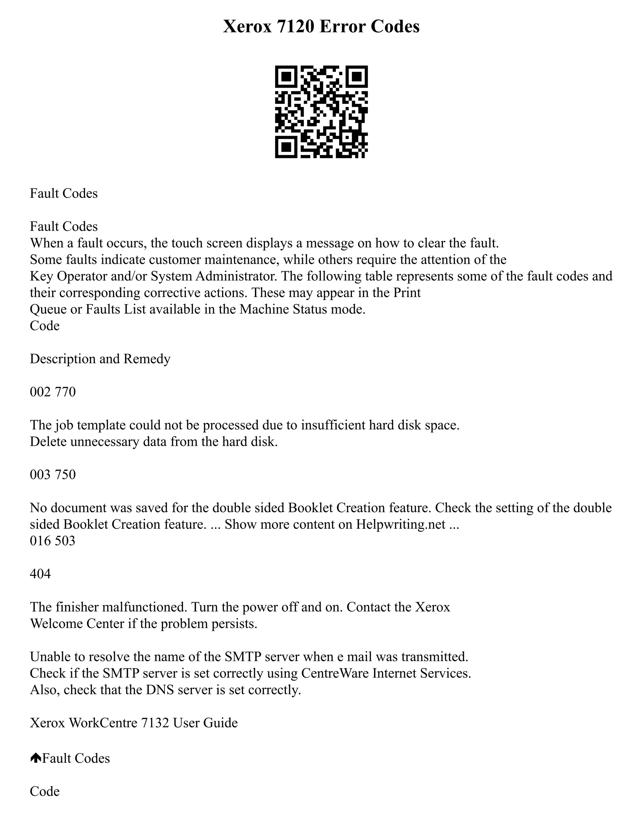Xerox 7120 Error Codes
Fault Codes
Fault Codes
When a fault occurs, the touch screen displays a message on how to clear the fault.
Some faults indicate customer maintenance, while others require the attention of the
Key Operator and/or System Administrator. The following table represents some of the fault codes and
their corresponding corrective actions. These may appear in the Print
Queue or Faults List available in the Machine Status mode.
Code
Description and Remedy
002 770
The job template could not be processed due to insufficient hard disk space.
Delete unnecessary data from the hard disk.
003 750
No document was saved for the double sided Booklet Creation feature. Check the setting of the double
sided Booklet Creation feature. ... Show more content on Helpwriting.net ...
016 503
404
The finisher malfunctioned. Turn the power off and on. Contact the Xerox
Welcome Center if the problem persists.
Unable to resolve the name of the SMTP server when e mail was transmitted.
Check if the SMTP server is set correctly using CentreWare Internet Services.
Also, check that the DNS server is set correctly.
Xerox WorkCentre 7132 User Guide
Fault Codes
Code
 