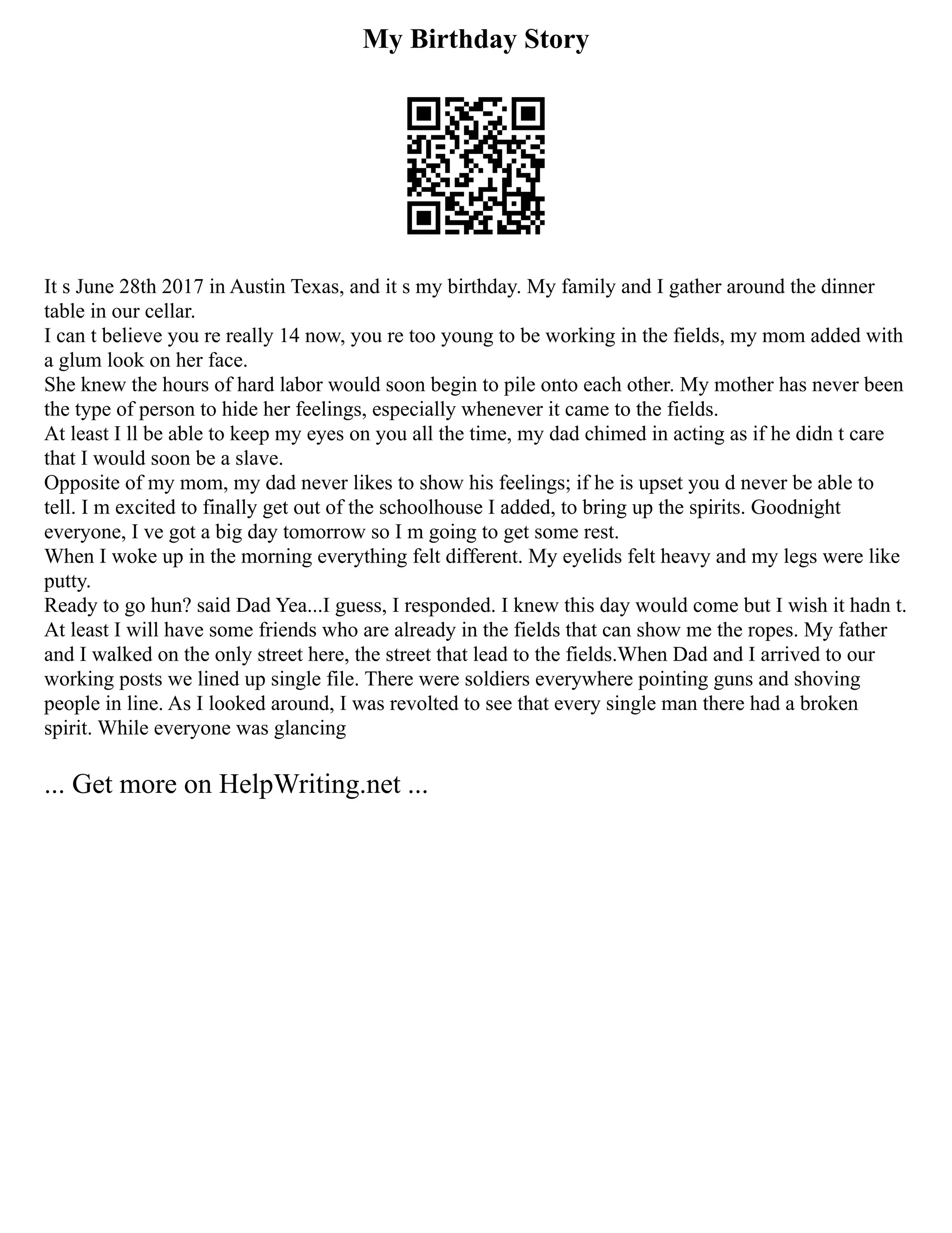 My Birthday Story
It s June 28th 2017 in Austin Texas, and it s my birthday. My family and I gather around the dinner
table in our cellar.
I can t believe you re really 14 now, you re too young to be working in the fields, my mom added with
a glum look on her face.
She knew the hours of hard labor would soon begin to pile onto each other. My mother has never been
the type of person to hide her feelings, especially whenever it came to the fields.
At least I ll be able to keep my eyes on you all the time, my dad chimed in acting as if he didn t care
that I would soon be a slave.
Opposite of my mom, my dad never likes to show his feelings; if he is upset you d never be able to
tell. I m excited to finally get out of the schoolhouse I added, to bring up the spirits. Goodnight
everyone, I ve got a big day tomorrow so I m going to get some rest.
When I woke up in the morning everything felt different. My eyelids felt heavy and my legs were like
putty.
Ready to go hun? said Dad Yea...I guess, I responded. I knew this day would come but I wish it hadn t.
At least I will have some friends who are already in the fields that can show me the ropes. My father
and I walked on the only street here, the street that lead to the fields.When Dad and I arrived to our
working posts we lined up single file. There were soldiers everywhere pointing guns and shoving
people in line. As I looked around, I was revolted to see that every single man there had a broken
spirit. While everyone was glancing
... Get more on HelpWriting.net ...
 