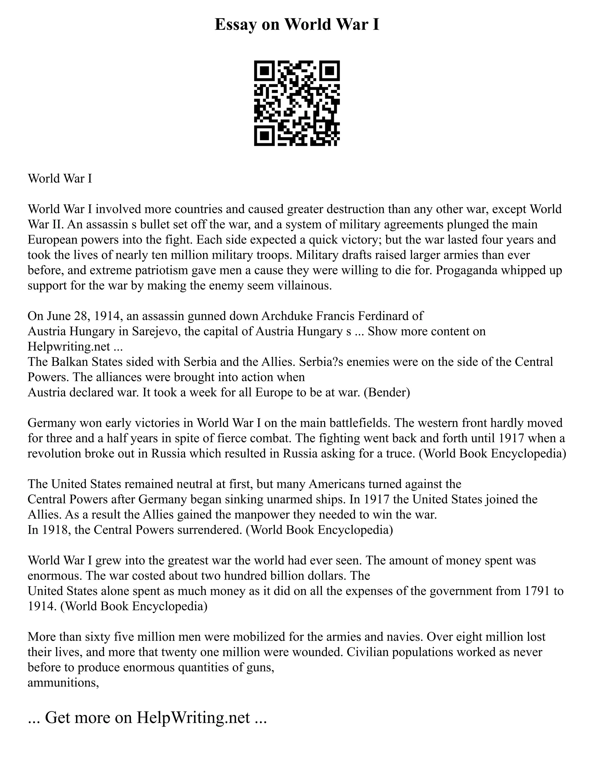 Essay on World War I
World War I
World War I involved more countries and caused greater destruction than any other war, except World
War II. An assassin s bullet set off the war, and a system of military agreements plunged the main
European powers into the fight. Each side expected a quick victory; but the war lasted four years and
took the lives of nearly ten million military troops. Military drafts raised larger armies than ever
before, and extreme patriotism gave men a cause they were willing to die for. Progaganda whipped up
support for the war by making the enemy seem villainous.
On June 28, 1914, an assassin gunned down Archduke Francis Ferdinard of
Austria Hungary in Sarejevo, the capital of Austria Hungary s ... Show more content on
Helpwriting.net ...
The Balkan States sided with Serbia and the Allies. Serbia?s enemies were on the side of the Central
Powers. The alliances were brought into action when
Austria declared war. It took a week for all Europe to be at war. (Bender)
Germany won early victories in World War I on the main battlefields. The western front hardly moved
for three and a half years in spite of fierce combat. The fighting went back and forth until 1917 when a
revolution broke out in Russia which resulted in Russia asking for a truce. (World Book Encyclopedia)
The United States remained neutral at first, but many Americans turned against the
Central Powers after Germany began sinking unarmed ships. In 1917 the United States joined the
Allies. As a result the Allies gained the manpower they needed to win the war.
In 1918, the Central Powers surrendered. (World Book Encyclopedia)
World War I grew into the greatest war the world had ever seen. The amount of money spent was
enormous. The war costed about two hundred billion dollars. The
United States alone spent as much money as it did on all the expenses of the government from 1791 to
1914. (World Book Encyclopedia)
More than sixty five million men were mobilized for the armies and navies. Over eight million lost
their lives, and more that twenty one million were wounded. Civilian populations worked as never
before to produce enormous quantities of guns,
ammunitions,
... Get more on HelpWriting.net ...
 