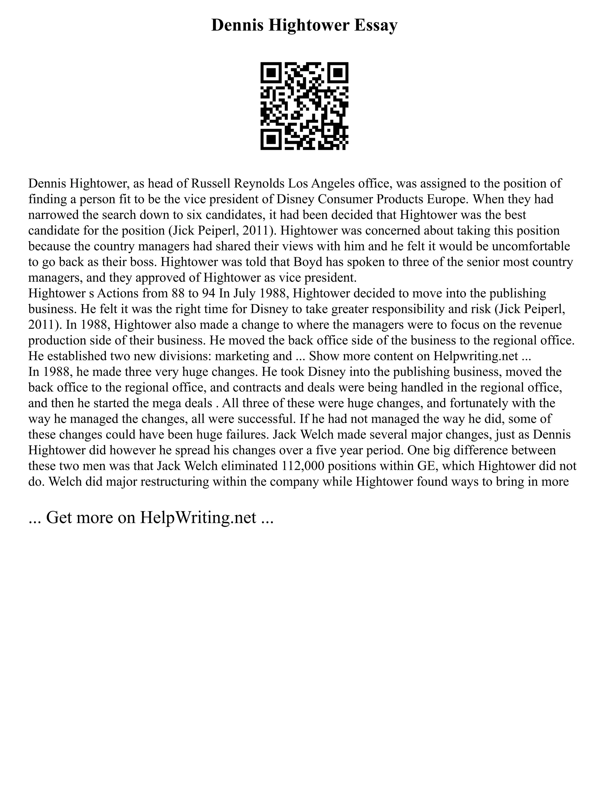 Dennis Hightower Essay
Dennis Hightower, as head of Russell Reynolds Los Angeles office, was assigned to the position of
finding a person fit to be the vice president of Disney Consumer Products Europe. When they had
narrowed the search down to six candidates, it had been decided that Hightower was the best
candidate for the position (Jick Peiperl, 2011). Hightower was concerned about taking this position
because the country managers had shared their views with him and he felt it would be uncomfortable
to go back as their boss. Hightower was told that Boyd has spoken to three of the senior most country
managers, and they approved of Hightower as vice president.
Hightower s Actions from 88 to 94 In July 1988, Hightower decided to move into the publishing
business. He felt it was the right time for Disney to take greater responsibility and risk (Jick Peiperl,
2011). In 1988, Hightower also made a change to where the managers were to focus on the revenue
production side of their business. He moved the back office side of the business to the regional office.
He established two new divisions: marketing and ... Show more content on Helpwriting.net ...
In 1988, he made three very huge changes. He took Disney into the publishing business, moved the
back office to the regional office, and contracts and deals were being handled in the regional office,
and then he started the mega deals . All three of these were huge changes, and fortunately with the
way he managed the changes, all were successful. If he had not managed the way he did, some of
these changes could have been huge failures. Jack Welch made several major changes, just as Dennis
Hightower did however he spread his changes over a five year period. One big difference between
these two men was that Jack Welch eliminated 112,000 positions within GE, which Hightower did not
do. Welch did major restructuring within the company while Hightower found ways to bring in more
... Get more on HelpWriting.net ...
 