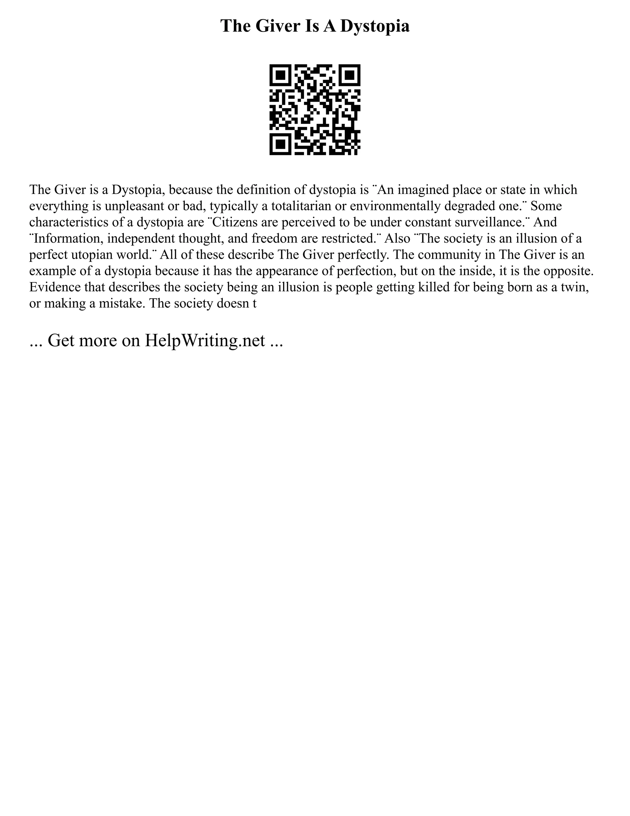 The Giver Is A Dystopia
The Giver is a Dystopia, because the definition of dystopia is ¨An imagined place or state in which
everything is unpleasant or bad, typically a totalitarian or environmentally degraded one.¨ Some
characteristics of a dystopia are ¨Citizens are perceived to be under constant surveillance.¨ And
¨Information, independent thought, and freedom are restricted.¨ Also ¨The society is an illusion of a
perfect utopian world.¨ All of these describe The Giver perfectly. The community in The Giver is an
example of a dystopia because it has the appearance of perfection, but on the inside, it is the opposite.
Evidence that describes the society being an illusion is people getting killed for being born as a twin,
or making a mistake. The society doesn t
... Get more on HelpWriting.net ...
 