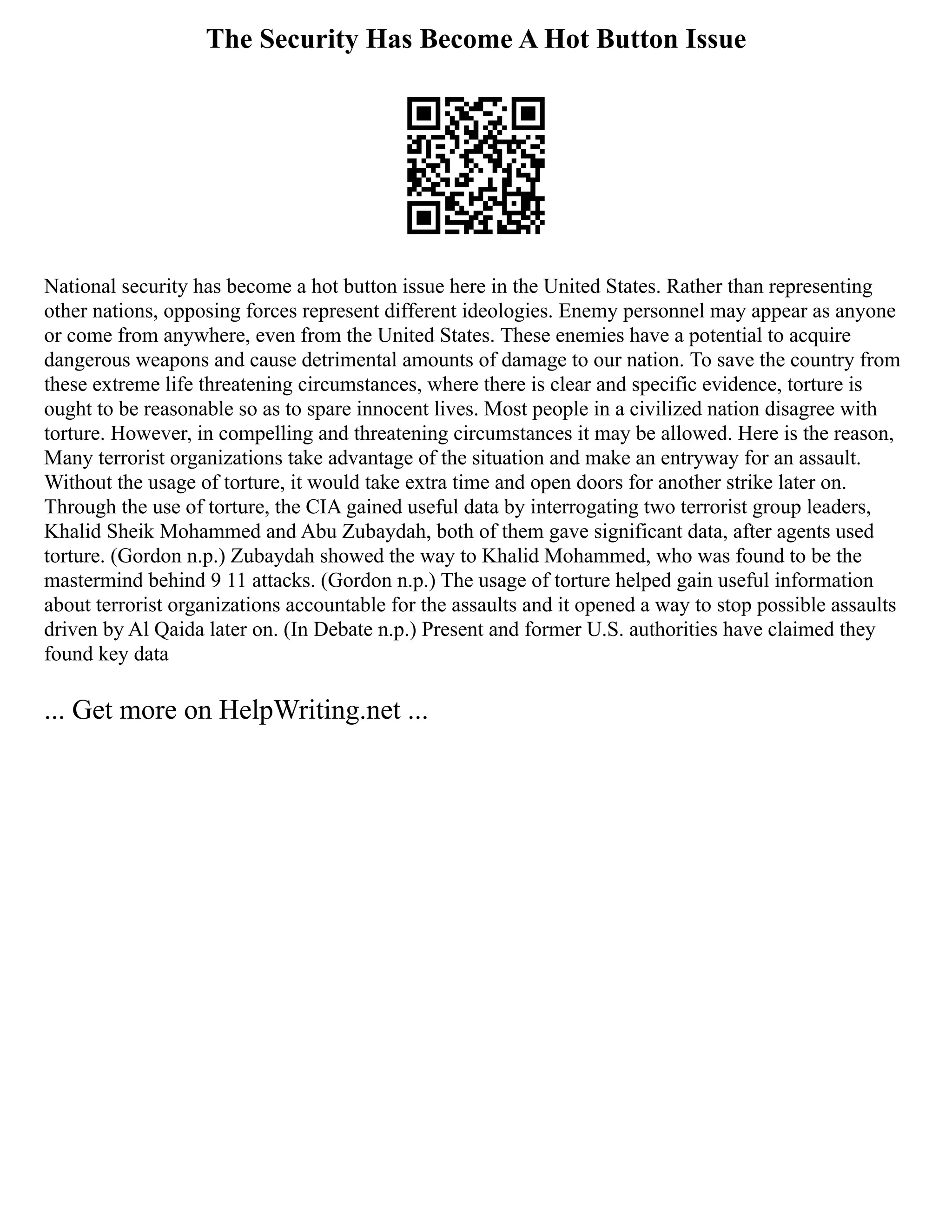 The Security Has Become A Hot Button Issue
National security has become a hot button issue here in the United States. Rather than representing
other nations, opposing forces represent different ideologies. Enemy personnel may appear as anyone
or come from anywhere, even from the United States. These enemies have a potential to acquire
dangerous weapons and cause detrimental amounts of damage to our nation. To save the country from
these extreme life threatening circumstances, where there is clear and specific evidence, torture is
ought to be reasonable so as to spare innocent lives. Most people in a civilized nation disagree with
torture. However, in compelling and threatening circumstances it may be allowed. Here is the reason,
Many terrorist organizations take advantage of the situation and make an entryway for an assault.
Without the usage of torture, it would take extra time and open doors for another strike later on.
Through the use of torture, the CIA gained useful data by interrogating two terrorist group leaders,
Khalid Sheik Mohammed and Abu Zubaydah, both of them gave significant data, after agents used
torture. (Gordon n.p.) Zubaydah showed the way to Khalid Mohammed, who was found to be the
mastermind behind 9 11 attacks. (Gordon n.p.) The usage of torture helped gain useful information
about terrorist organizations accountable for the assaults and it opened a way to stop possible assaults
driven by Al Qaida later on. (In Debate n.p.) Present and former U.S. authorities have claimed they
found key data
... Get more on HelpWriting.net ...
 