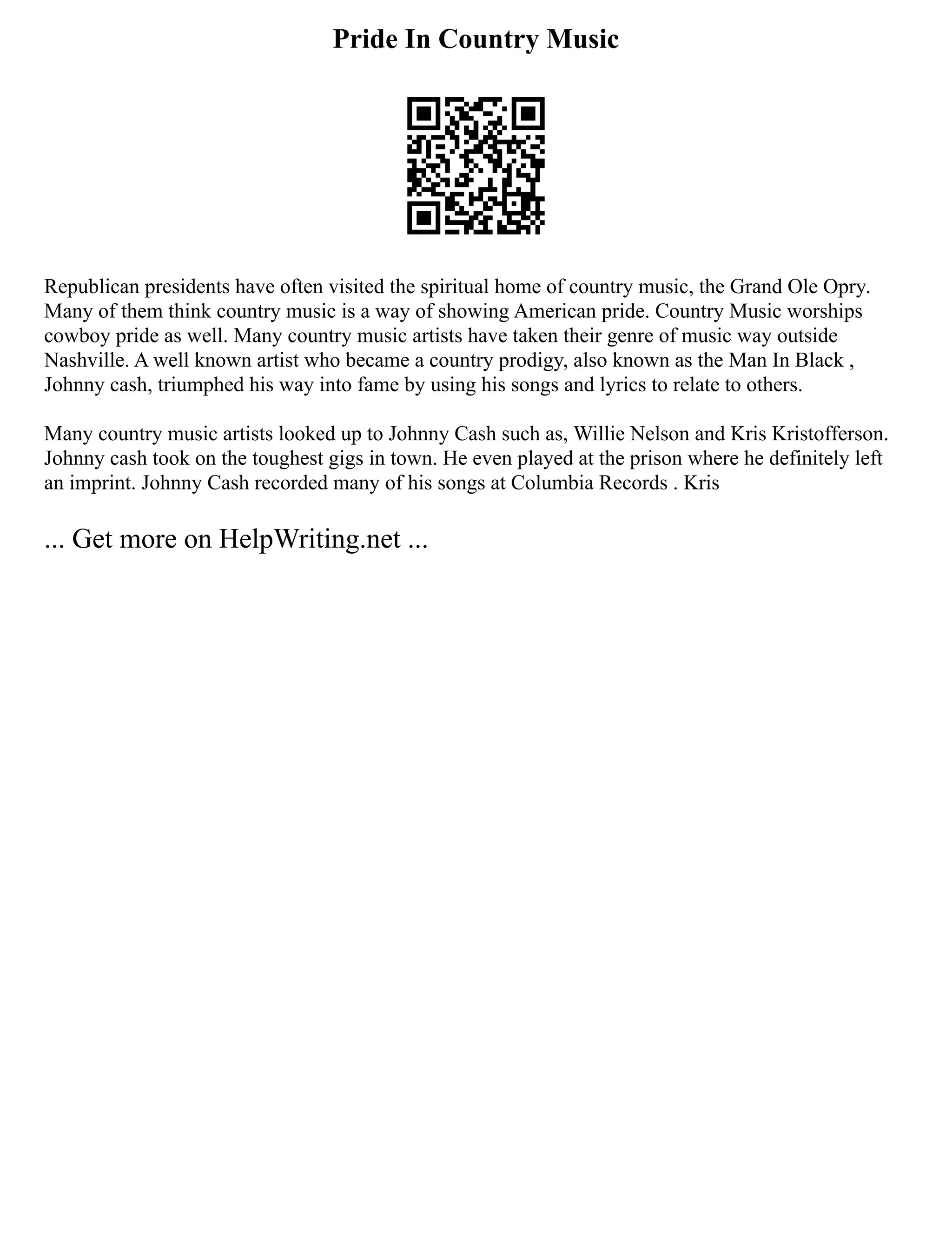 Pride In Country Music
Republican presidents have often visited the spiritual home of country music, the Grand Ole Opry.
Many of them think country music is a way of showing American pride. Country Music worships
cowboy pride as well. Many country music artists have taken their genre of music way outside
Nashville. A well known artist who became a country prodigy, also known as the Man In Black ,
Johnny cash, triumphed his way into fame by using his songs and lyrics to relate to others.
Many country music artists looked up to Johnny Cash such as, Willie Nelson and Kris Kristofferson.
Johnny cash took on the toughest gigs in town. He even played at the prison where he definitely left
an imprint. Johnny Cash recorded many of his songs at Columbia Records . Kris
... Get more on HelpWriting.net ...
 
