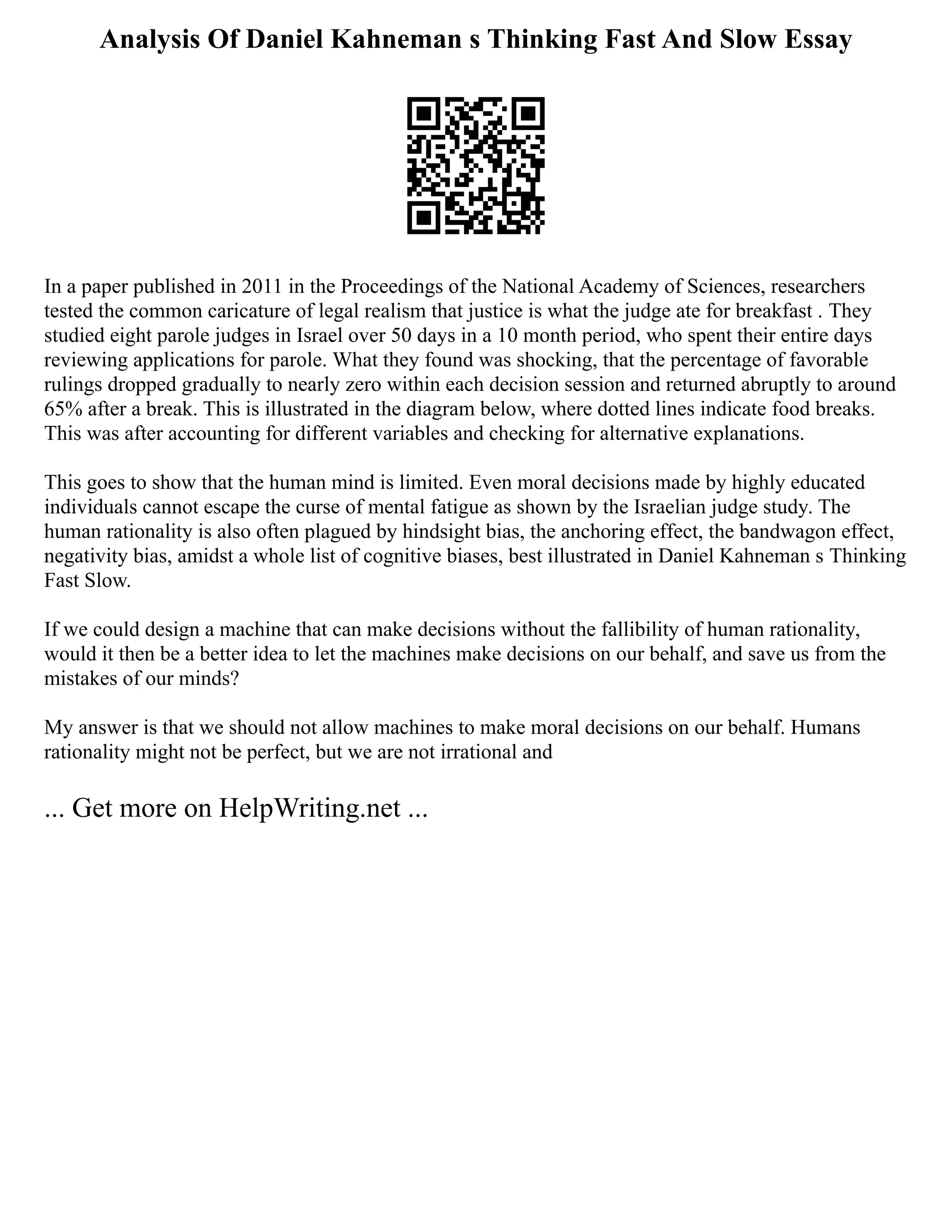 Analysis Of Daniel Kahneman s Thinking Fast And Slow Essay
In a paper published in 2011 in the Proceedings of the National Academy of Sciences, researchers
tested the common caricature of legal realism that justice is what the judge ate for breakfast . They
studied eight parole judges in Israel over 50 days in a 10 month period, who spent their entire days
reviewing applications for parole. What they found was shocking, that the percentage of favorable
rulings dropped gradually to nearly zero within each decision session and returned abruptly to around
65% after a break. This is illustrated in the diagram below, where dotted lines indicate food breaks.
This was after accounting for different variables and checking for alternative explanations.
This goes to show that the human mind is limited. Even moral decisions made by highly educated
individuals cannot escape the curse of mental fatigue as shown by the Israelian judge study. The
human rationality is also often plagued by hindsight bias, the anchoring effect, the bandwagon effect,
negativity bias, amidst a whole list of cognitive biases, best illustrated in Daniel Kahneman s Thinking
Fast Slow.
If we could design a machine that can make decisions without the fallibility of human rationality,
would it then be a better idea to let the machines make decisions on our behalf, and save us from the
mistakes of our minds?
My answer is that we should not allow machines to make moral decisions on our behalf. Humans
rationality might not be perfect, but we are not irrational and
... Get more on HelpWriting.net ...
 