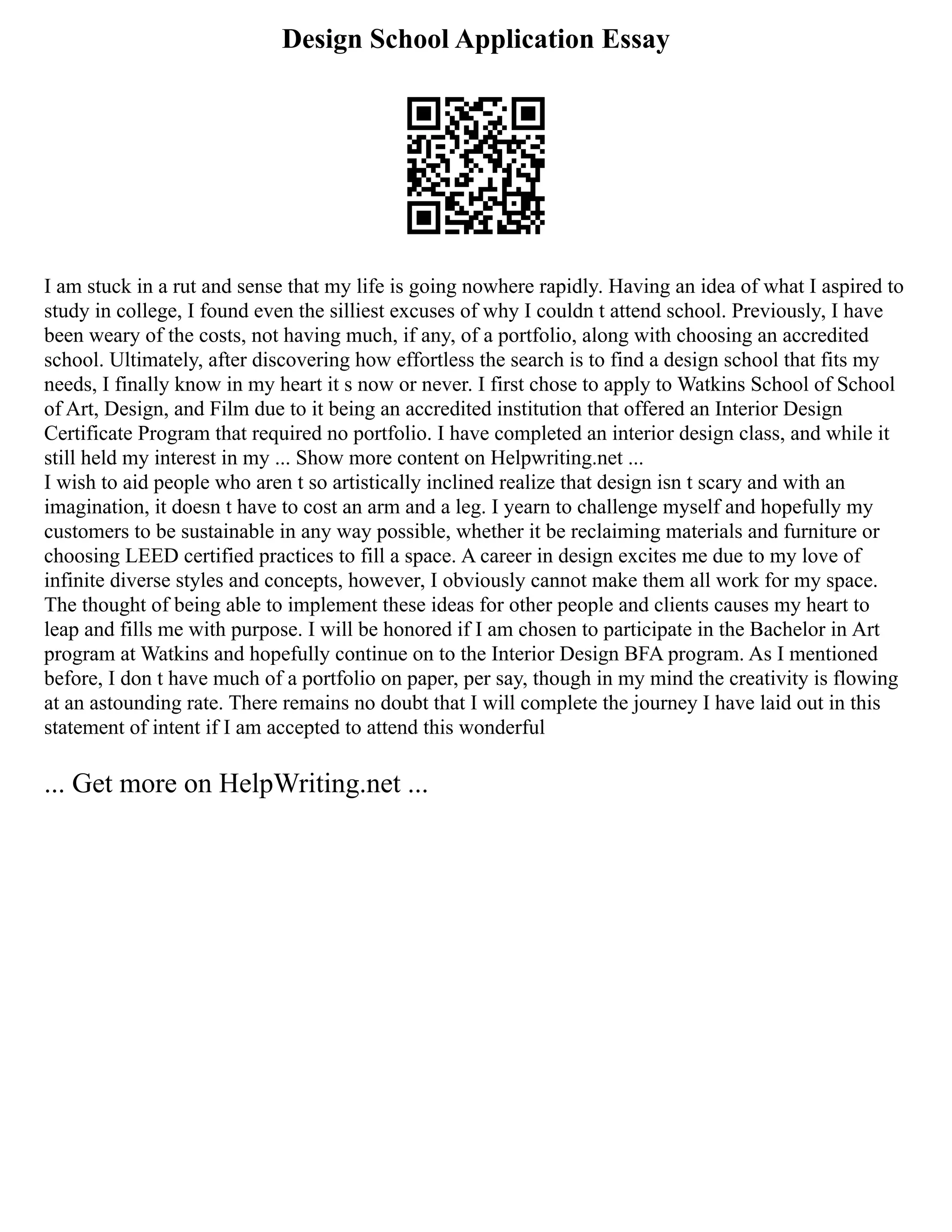 Design School Application Essay
I am stuck in a rut and sense that my life is going nowhere rapidly. Having an idea of what I aspired to
study in college, I found even the silliest excuses of why I couldn t attend school. Previously, I have
been weary of the costs, not having much, if any, of a portfolio, along with choosing an accredited
school. Ultimately, after discovering how effortless the search is to find a design school that fits my
needs, I finally know in my heart it s now or never. I first chose to apply to Watkins School of School
of Art, Design, and Film due to it being an accredited institution that offered an Interior Design
Certificate Program that required no portfolio. I have completed an interior design class, and while it
still held my interest in my ... Show more content on Helpwriting.net ...
I wish to aid people who aren t so artistically inclined realize that design isn t scary and with an
imagination, it doesn t have to cost an arm and a leg. I yearn to challenge myself and hopefully my
customers to be sustainable in any way possible, whether it be reclaiming materials and furniture or
choosing LEED certified practices to fill a space. A career in design excites me due to my love of
infinite diverse styles and concepts, however, I obviously cannot make them all work for my space.
The thought of being able to implement these ideas for other people and clients causes my heart to
leap and fills me with purpose. I will be honored if I am chosen to participate in the Bachelor in Art
program at Watkins and hopefully continue on to the Interior Design BFA program. As I mentioned
before, I don t have much of a portfolio on paper, per say, though in my mind the creativity is flowing
at an astounding rate. There remains no doubt that I will complete the journey I have laid out in this
statement of intent if I am accepted to attend this wonderful
... Get more on HelpWriting.net ...
 