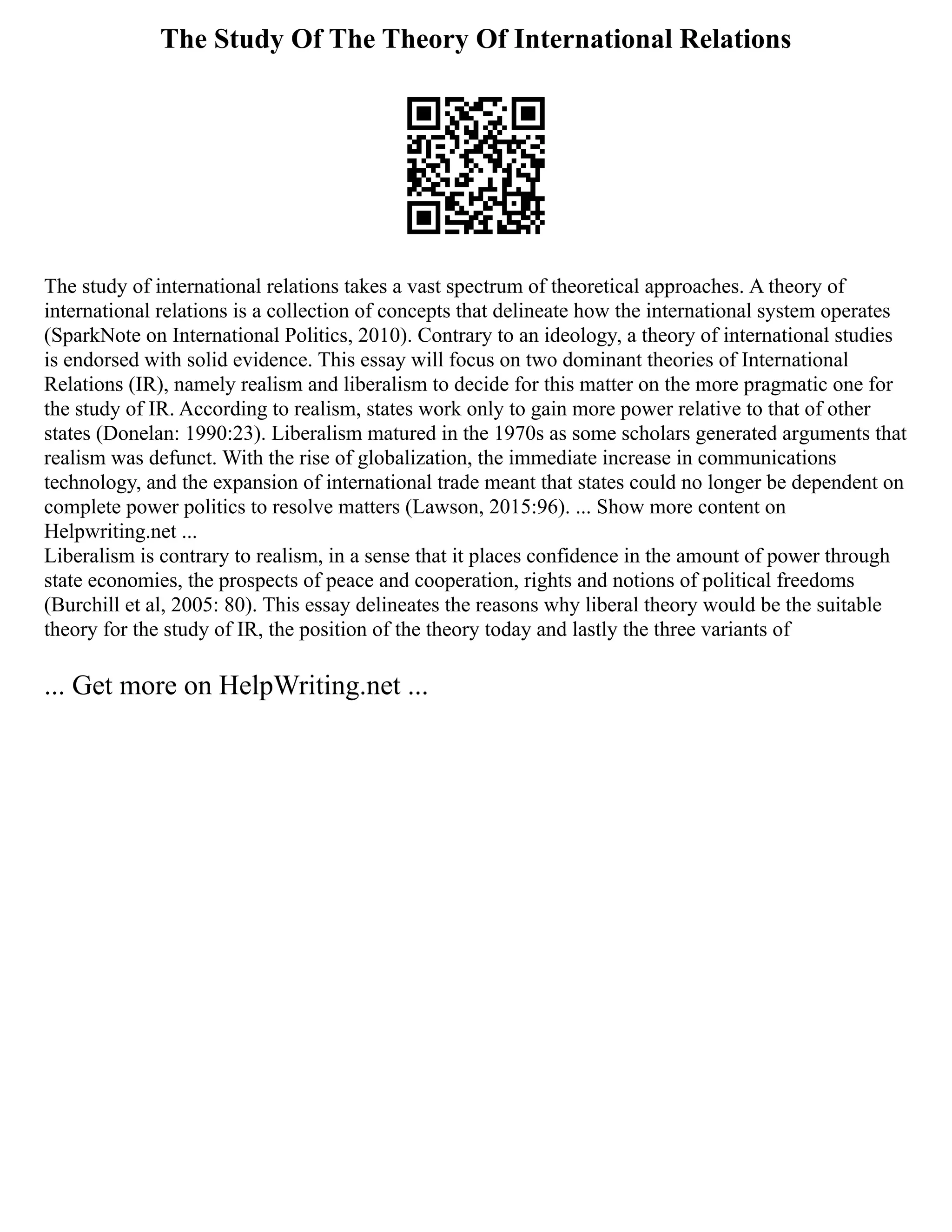 The Study Of The Theory Of International Relations
The study of international relations takes a vast spectrum of theoretical approaches. A theory of
international relations is a collection of concepts that delineate how the international system operates
(SparkNote on International Politics, 2010). Contrary to an ideology, a theory of international studies
is endorsed with solid evidence. This essay will focus on two dominant theories of International
Relations (IR), namely realism and liberalism to decide for this matter on the more pragmatic one for
the study of IR. According to realism, states work only to gain more power relative to that of other
states (Donelan: 1990:23). Liberalism matured in the 1970s as some scholars generated arguments that
realism was defunct. With the rise of globalization, the immediate increase in communications
technology, and the expansion of international trade meant that states could no longer be dependent on
complete power politics to resolve matters (Lawson, 2015:96). ... Show more content on
Helpwriting.net ...
Liberalism is contrary to realism, in a sense that it places confidence in the amount of power through
state economies, the prospects of peace and cooperation, rights and notions of political freedoms
(Burchill et al, 2005: 80). This essay delineates the reasons why liberal theory would be the suitable
theory for the study of IR, the position of the theory today and lastly the three variants of
... Get more on HelpWriting.net ...
 
