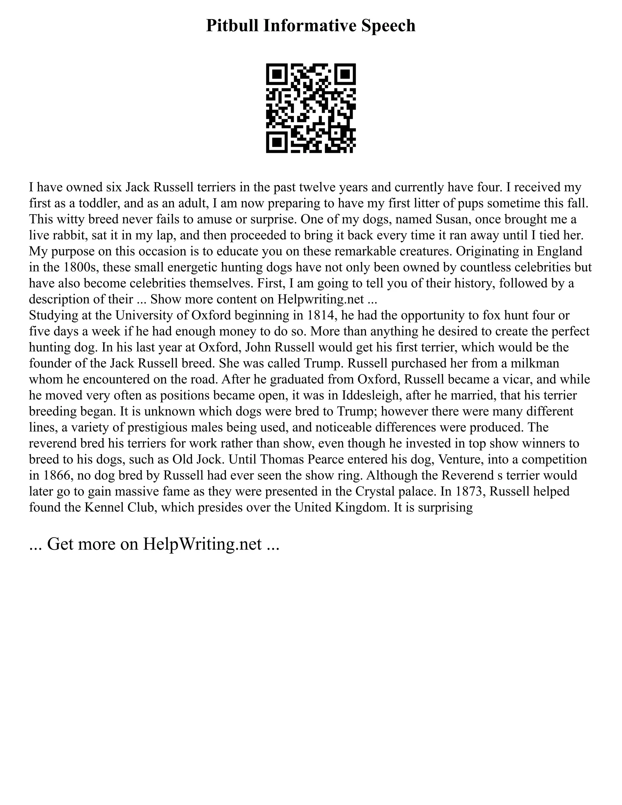 Pitbull Informative Speech
I have owned six Jack Russell terriers in the past twelve years and currently have four. I received my
first as a toddler, and as an adult, I am now preparing to have my first litter of pups sometime this fall.
This witty breed never fails to amuse or surprise. One of my dogs, named Susan, once brought me a
live rabbit, sat it in my lap, and then proceeded to bring it back every time it ran away until I tied her.
My purpose on this occasion is to educate you on these remarkable creatures. Originating in England
in the 1800s, these small energetic hunting dogs have not only been owned by countless celebrities but
have also become celebrities themselves. First, I am going to tell you of their history, followed by a
description of their ... Show more content on Helpwriting.net ...
Studying at the University of Oxford beginning in 1814, he had the opportunity to fox hunt four or
five days a week if he had enough money to do so. More than anything he desired to create the perfect
hunting dog. In his last year at Oxford, John Russell would get his first terrier, which would be the
founder of the Jack Russell breed. She was called Trump. Russell purchased her from a milkman
whom he encountered on the road. After he graduated from Oxford, Russell became a vicar, and while
he moved very often as positions became open, it was in Iddesleigh, after he married, that his terrier
breeding began. It is unknown which dogs were bred to Trump; however there were many different
lines, a variety of prestigious males being used, and noticeable differences were produced. The
reverend bred his terriers for work rather than show, even though he invested in top show winners to
breed to his dogs, such as Old Jock. Until Thomas Pearce entered his dog, Venture, into a competition
in 1866, no dog bred by Russell had ever seen the show ring. Although the Reverend s terrier would
later go to gain massive fame as they were presented in the Crystal palace. In 1873, Russell helped
found the Kennel Club, which presides over the United Kingdom. It is surprising
... Get more on HelpWriting.net ...
 
