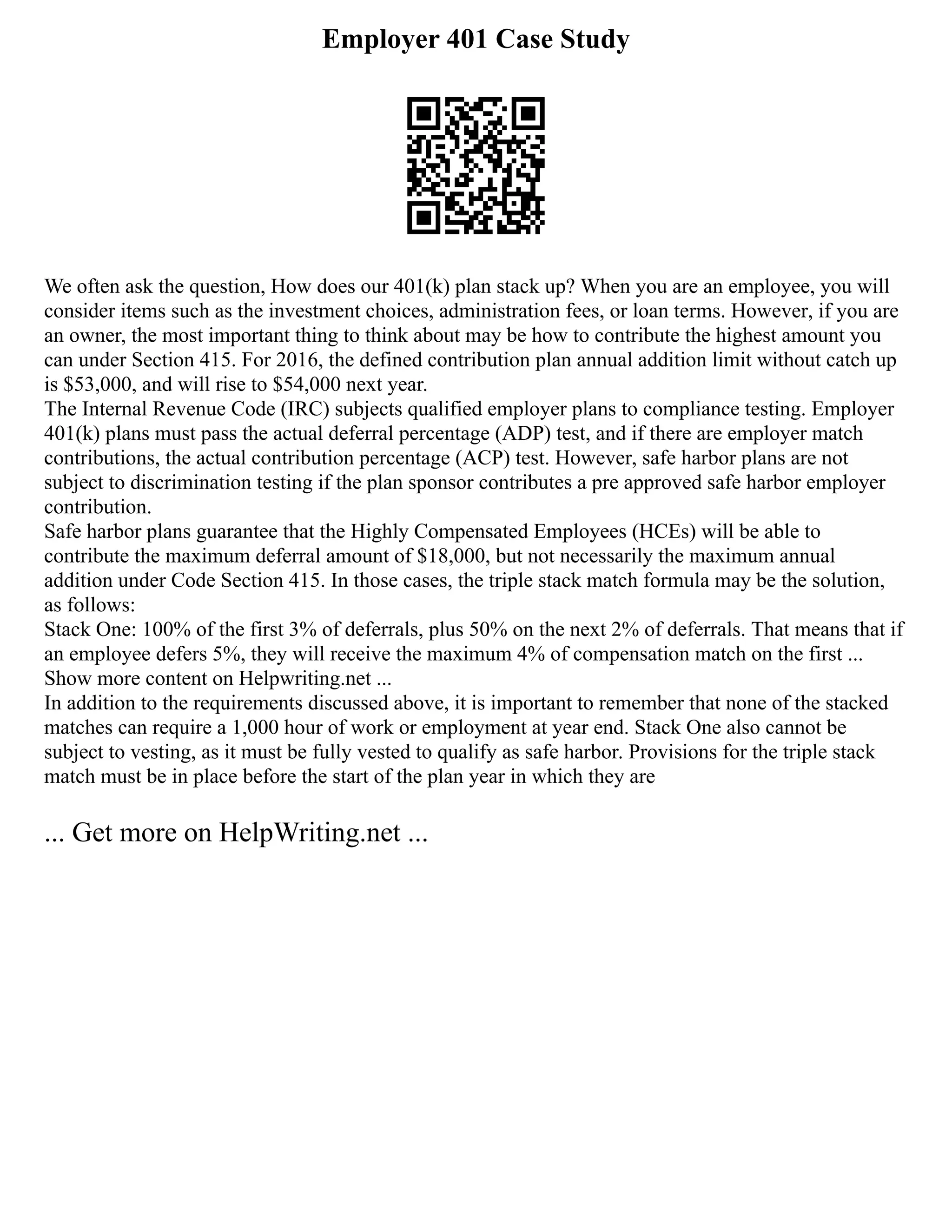 Employer 401 Case Study
We often ask the question, How does our 401(k) plan stack up? When you are an employee, you will
consider items such as the investment choices, administration fees, or loan terms. However, if you are
an owner, the most important thing to think about may be how to contribute the highest amount you
can under Section 415. For 2016, the defined contribution plan annual addition limit without catch up
is $53,000, and will rise to $54,000 next year.
The Internal Revenue Code (IRC) subjects qualified employer plans to compliance testing. Employer
401(k) plans must pass the actual deferral percentage (ADP) test, and if there are employer match
contributions, the actual contribution percentage (ACP) test. However, safe harbor plans are not
subject to discrimination testing if the plan sponsor contributes a pre approved safe harbor employer
contribution.
Safe harbor plans guarantee that the Highly Compensated Employees (HCEs) will be able to
contribute the maximum deferral amount of $18,000, but not necessarily the maximum annual
addition under Code Section 415. In those cases, the triple stack match formula may be the solution,
as follows:
Stack One: 100% of the first 3% of deferrals, plus 50% on the next 2% of deferrals. That means that if
an employee defers 5%, they will receive the maximum 4% of compensation match on the first ...
Show more content on Helpwriting.net ...
In addition to the requirements discussed above, it is important to remember that none of the stacked
matches can require a 1,000 hour of work or employment at year end. Stack One also cannot be
subject to vesting, as it must be fully vested to qualify as safe harbor. Provisions for the triple stack
match must be in place before the start of the plan year in which they are
... Get more on HelpWriting.net ...
 