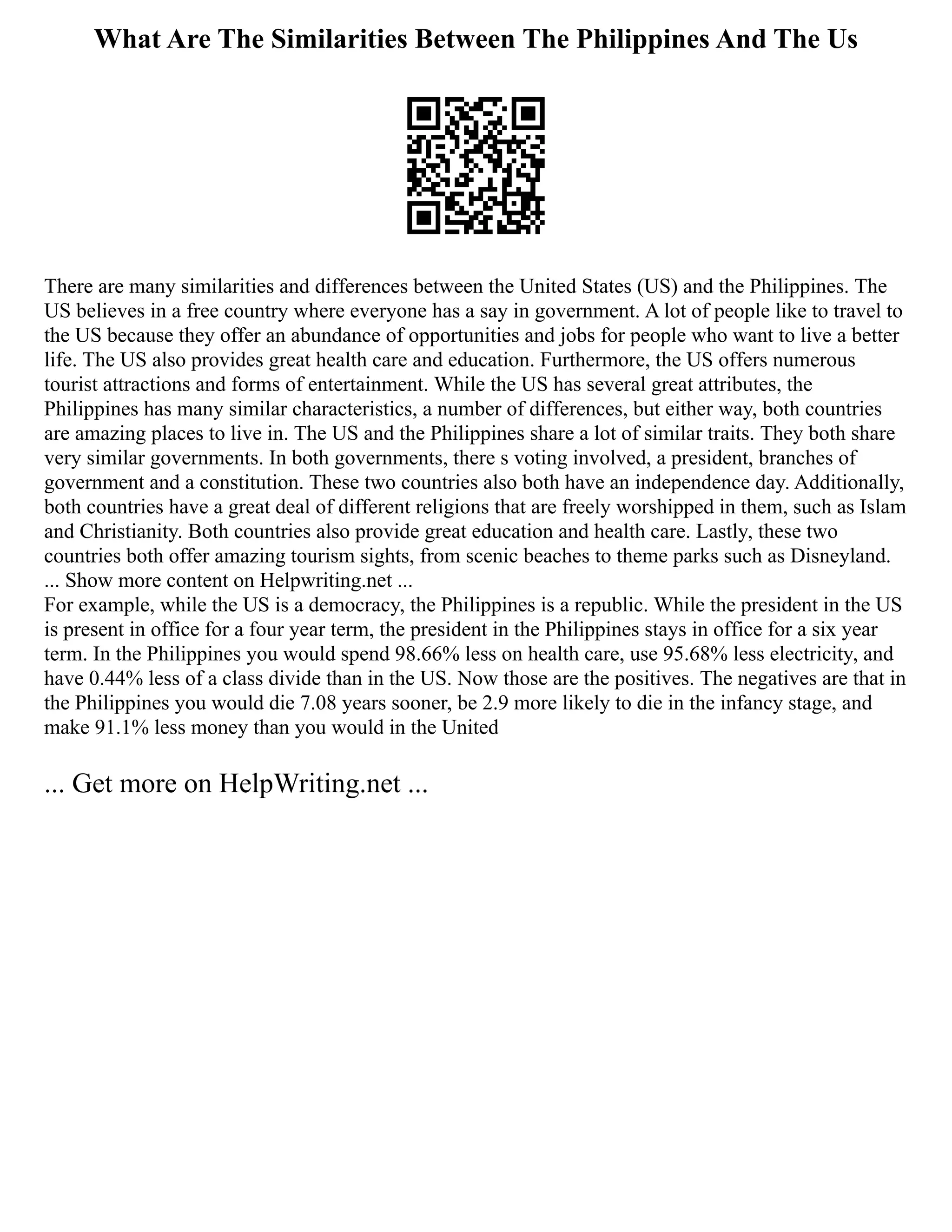 What Are The Similarities Between The Philippines And The Us
There are many similarities and differences between the United States (US) and the Philippines. The
US believes in a free country where everyone has a say in government. A lot of people like to travel to
the US because they offer an abundance of opportunities and jobs for people who want to live a better
life. The US also provides great health care and education. Furthermore, the US offers numerous
tourist attractions and forms of entertainment. While the US has several great attributes, the
Philippines has many similar characteristics, a number of differences, but either way, both countries
are amazing places to live in. The US and the Philippines share a lot of similar traits. They both share
very similar governments. In both governments, there s voting involved, a president, branches of
government and a constitution. These two countries also both have an independence day. Additionally,
both countries have a great deal of different religions that are freely worshipped in them, such as Islam
and Christianity. Both countries also provide great education and health care. Lastly, these two
countries both offer amazing tourism sights, from scenic beaches to theme parks such as Disneyland.
... Show more content on Helpwriting.net ...
For example, while the US is a democracy, the Philippines is a republic. While the president in the US
is present in office for a four year term, the president in the Philippines stays in office for a six year
term. In the Philippines you would spend 98.66% less on health care, use 95.68% less electricity, and
have 0.44% less of a class divide than in the US. Now those are the positives. The negatives are that in
the Philippines you would die 7.08 years sooner, be 2.9 more likely to die in the infancy stage, and
make 91.1% less money than you would in the United
... Get more on HelpWriting.net ...
 
