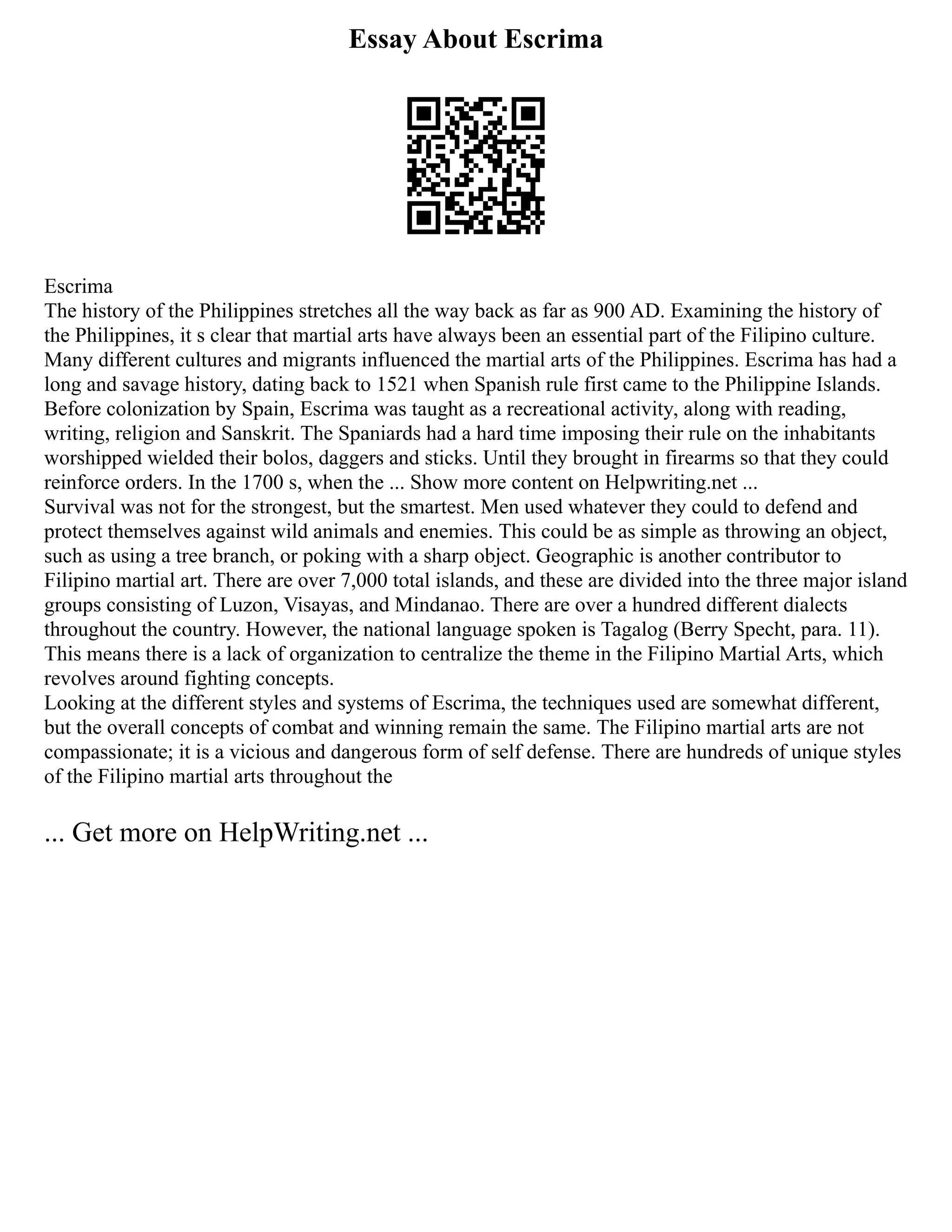 Essay About Escrima
Escrima
The history of the Philippines stretches all the way back as far as 900 AD. Examining the history of
the Philippines, it s clear that martial arts have always been an essential part of the Filipino culture.
Many different cultures and migrants influenced the martial arts of the Philippines. Escrima has had a
long and savage history, dating back to 1521 when Spanish rule first came to the Philippine Islands.
Before colonization by Spain, Escrima was taught as a recreational activity, along with reading,
writing, religion and Sanskrit. The Spaniards had a hard time imposing their rule on the inhabitants
worshipped wielded their bolos, daggers and sticks. Until they brought in firearms so that they could
reinforce orders. In the 1700 s, when the ... Show more content on Helpwriting.net ...
Survival was not for the strongest, but the smartest. Men used whatever they could to defend and
protect themselves against wild animals and enemies. This could be as simple as throwing an object,
such as using a tree branch, or poking with a sharp object. Geographic is another contributor to
Filipino martial art. There are over 7,000 total islands, and these are divided into the three major island
groups consisting of Luzon, Visayas, and Mindanao. There are over a hundred different dialects
throughout the country. However, the national language spoken is Tagalog (Berry Specht, para. 11).
This means there is a lack of organization to centralize the theme in the Filipino Martial Arts, which
revolves around fighting concepts.
Looking at the different styles and systems of Escrima, the techniques used are somewhat different,
but the overall concepts of combat and winning remain the same. The Filipino martial arts are not
compassionate; it is a vicious and dangerous form of self defense. There are hundreds of unique styles
of the Filipino martial arts throughout the
... Get more on HelpWriting.net ...
 