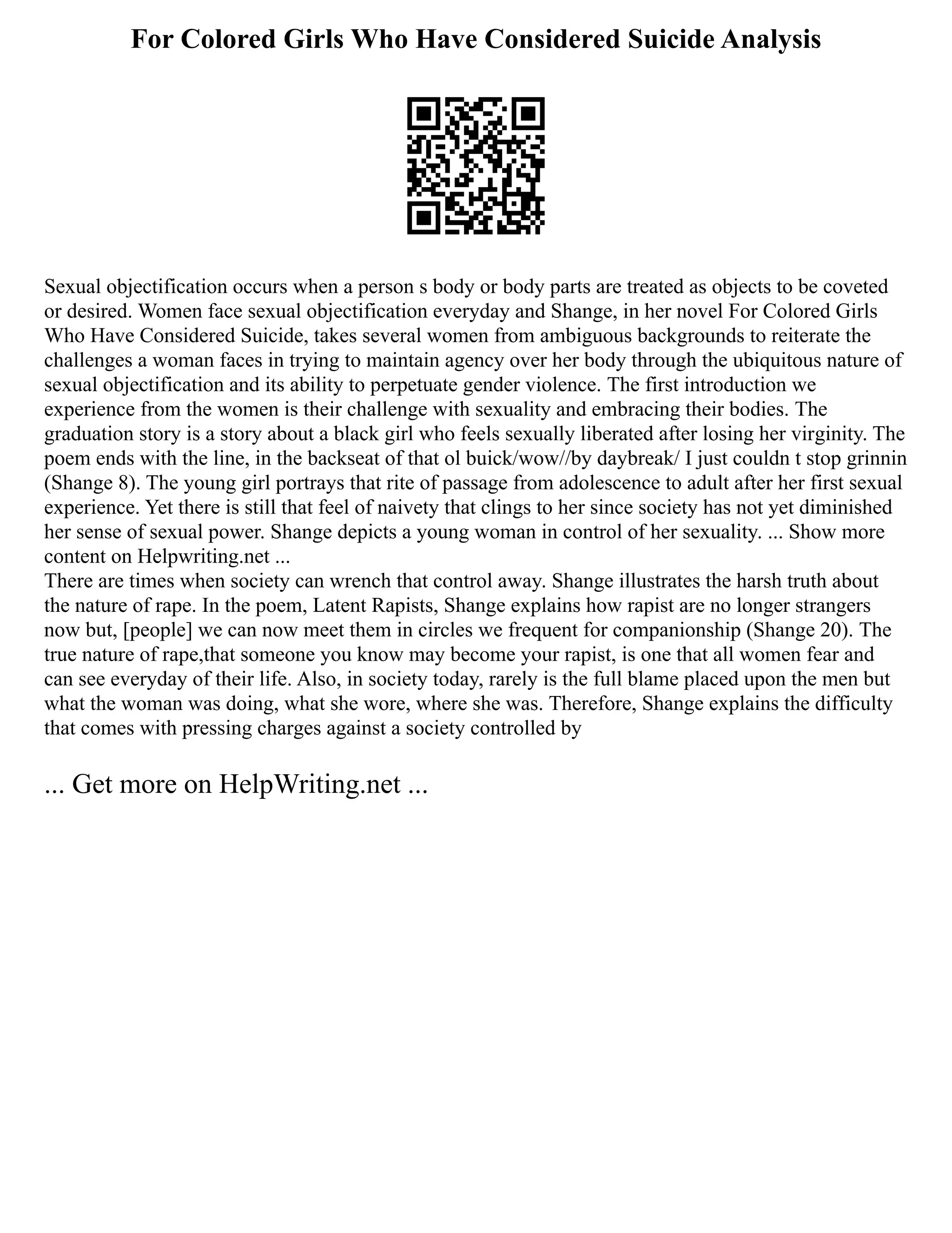 For Colored Girls Who Have Considered Suicide Analysis
Sexual objectification occurs when a person s body or body parts are treated as objects to be coveted
or desired. Women face sexual objectification everyday and Shange, in her novel For Colored Girls
Who Have Considered Suicide, takes several women from ambiguous backgrounds to reiterate the
challenges a woman faces in trying to maintain agency over her body through the ubiquitous nature of
sexual objectification and its ability to perpetuate gender violence. The first introduction we
experience from the women is their challenge with sexuality and embracing their bodies. The
graduation story is a story about a black girl who feels sexually liberated after losing her virginity. The
poem ends with the line, in the backseat of that ol buick/wow//by daybreak/ I just couldn t stop grinnin
(Shange 8). The young girl portrays that rite of passage from adolescence to adult after her first sexual
experience. Yet there is still that feel of naivety that clings to her since society has not yet diminished
her sense of sexual power. Shange depicts a young woman in control of her sexuality. ... Show more
content on Helpwriting.net ...
There are times when society can wrench that control away. Shange illustrates the harsh truth about
the nature of rape. In the poem, Latent Rapists, Shange explains how rapist are no longer strangers
now but, [people] we can now meet them in circles we frequent for companionship (Shange 20). The
true nature of rape,that someone you know may become your rapist, is one that all women fear and
can see everyday of their life. Also, in society today, rarely is the full blame placed upon the men but
what the woman was doing, what she wore, where she was. Therefore, Shange explains the difficulty
that comes with pressing charges against a society controlled by
... Get more on HelpWriting.net ...
 