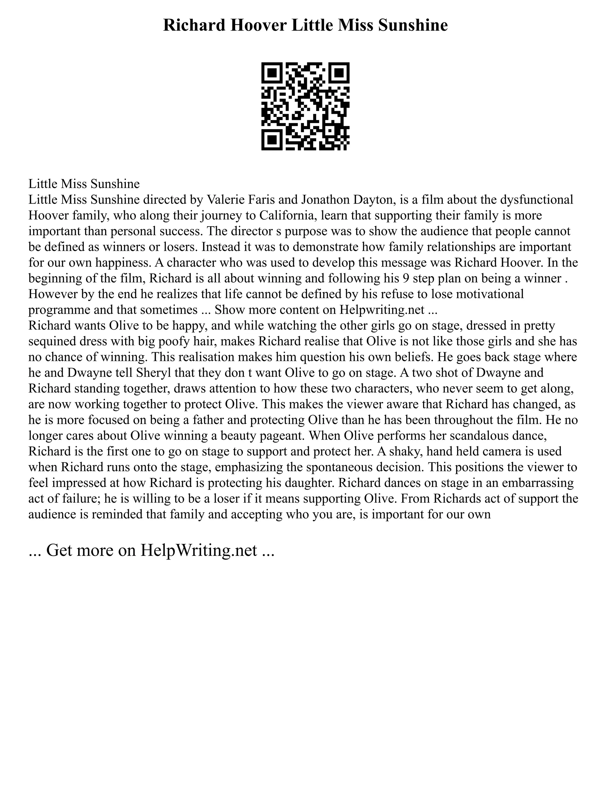 Richard Hoover Little Miss Sunshine
Little Miss Sunshine
Little Miss Sunshine directed by Valerie Faris and Jonathon Dayton, is a film about the dysfunctional
Hoover family, who along their journey to California, learn that supporting their family is more
important than personal success. The director s purpose was to show the audience that people cannot
be defined as winners or losers. Instead it was to demonstrate how family relationships are important
for our own happiness. A character who was used to develop this message was Richard Hoover. In the
beginning of the film, Richard is all about winning and following his 9 step plan on being a winner .
However by the end he realizes that life cannot be defined by his refuse to lose motivational
programme and that sometimes ... Show more content on Helpwriting.net ...
Richard wants Olive to be happy, and while watching the other girls go on stage, dressed in pretty
sequined dress with big poofy hair, makes Richard realise that Olive is not like those girls and she has
no chance of winning. This realisation makes him question his own beliefs. He goes back stage where
he and Dwayne tell Sheryl that they don t want Olive to go on stage. A two shot of Dwayne and
Richard standing together, draws attention to how these two characters, who never seem to get along,
are now working together to protect Olive. This makes the viewer aware that Richard has changed, as
he is more focused on being a father and protecting Olive than he has been throughout the film. He no
longer cares about Olive winning a beauty pageant. When Olive performs her scandalous dance,
Richard is the first one to go on stage to support and protect her. A shaky, hand held camera is used
when Richard runs onto the stage, emphasizing the spontaneous decision. This positions the viewer to
feel impressed at how Richard is protecting his daughter. Richard dances on stage in an embarrassing
act of failure; he is willing to be a loser if it means supporting Olive. From Richards act of support the
audience is reminded that family and accepting who you are, is important for our own
... Get more on HelpWriting.net ...
 