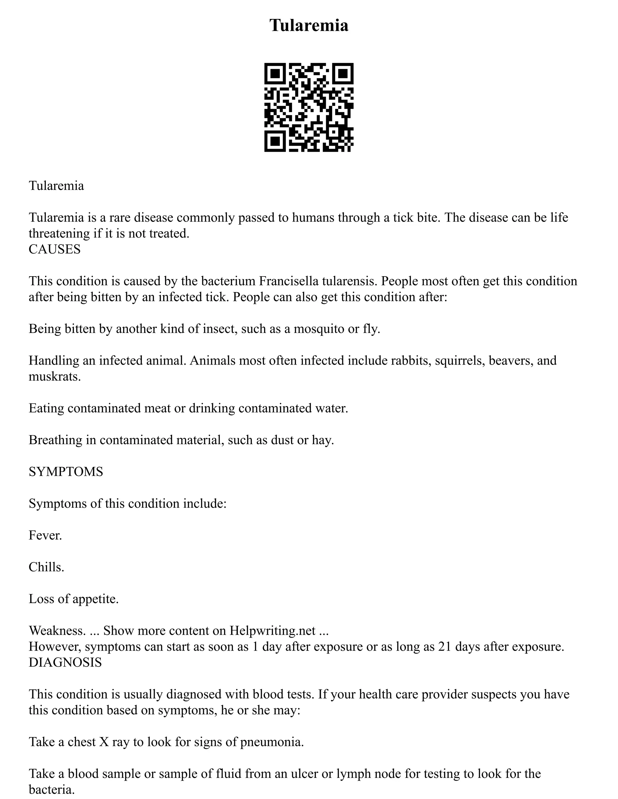 Tularemia
Tularemia
Tularemia is a rare disease commonly passed to humans through a tick bite. The disease can be life
threatening if it is not treated.
CAUSES
This condition is caused by the bacterium Francisella tularensis. People most often get this condition
after being bitten by an infected tick. People can also get this condition after:
Being bitten by another kind of insect, such as a mosquito or fly.
Handling an infected animal. Animals most often infected include rabbits, squirrels, beavers, and
muskrats.
Eating contaminated meat or drinking contaminated water.
Breathing in contaminated material, such as dust or hay.
SYMPTOMS
Symptoms of this condition include:
Fever.
Chills.
Loss of appetite.
Weakness. ... Show more content on Helpwriting.net ...
However, symptoms can start as soon as 1 day after exposure or as long as 21 days after exposure.
DIAGNOSIS
This condition is usually diagnosed with blood tests. If your health care provider suspects you have
this condition based on symptoms, he or she may:
Take a chest X ray to look for signs of pneumonia.
Take a blood sample or sample of fluid from an ulcer or lymph node for testing to look for the
bacteria.
 