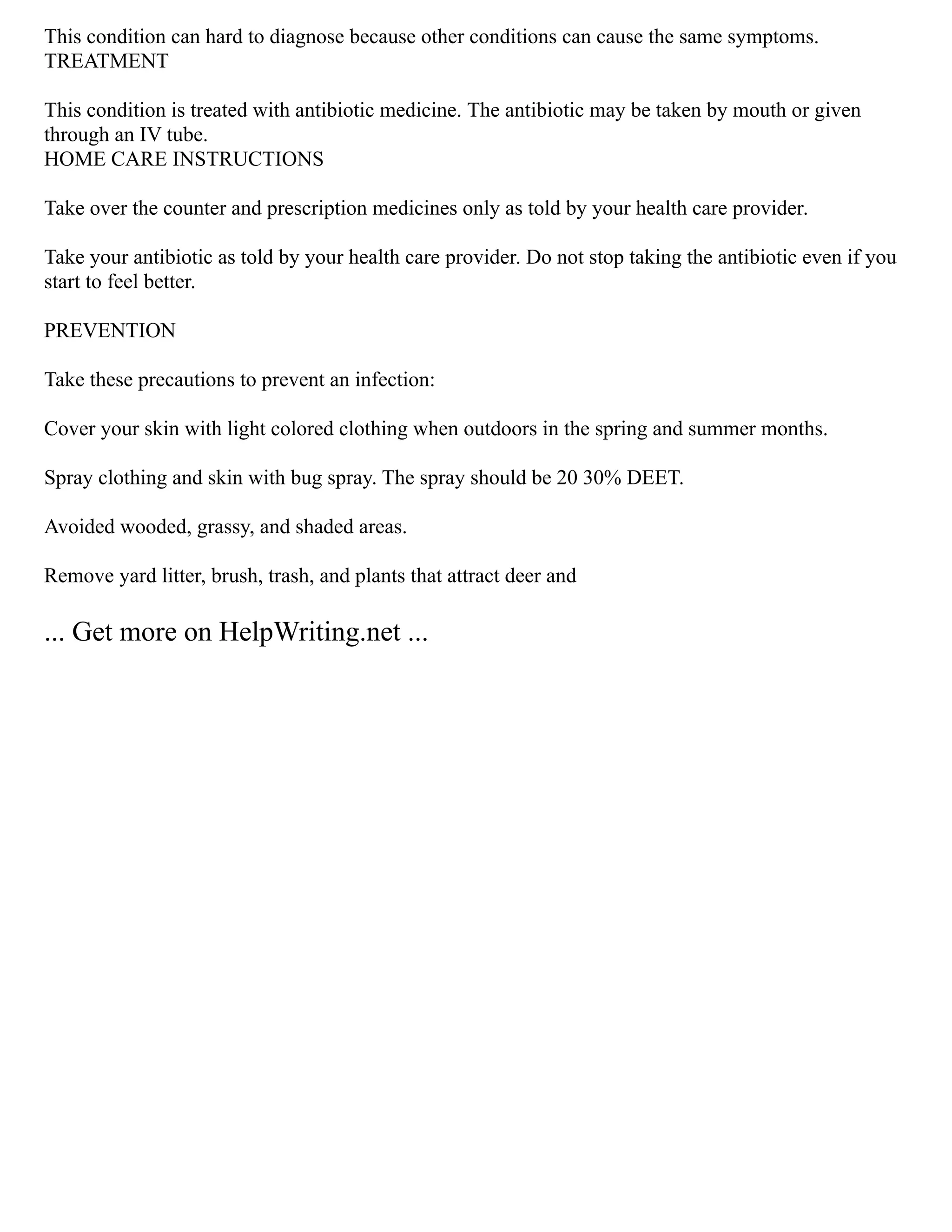This condition can hard to diagnose because other conditions can cause the same symptoms.
TREATMENT
This condition is treated with antibiotic medicine. The antibiotic may be taken by mouth or given
through an IV tube.
HOME CARE INSTRUCTIONS
Take over the counter and prescription medicines only as told by your health care provider.
Take your antibiotic as told by your health care provider. Do not stop taking the antibiotic even if you
start to feel better.
PREVENTION
Take these precautions to prevent an infection:
Cover your skin with light colored clothing when outdoors in the spring and summer months.
Spray clothing and skin with bug spray. The spray should be 20 30% DEET.
Avoided wooded, grassy, and shaded areas.
Remove yard litter, brush, trash, and plants that attract deer and
... Get more on HelpWriting.net ...
 