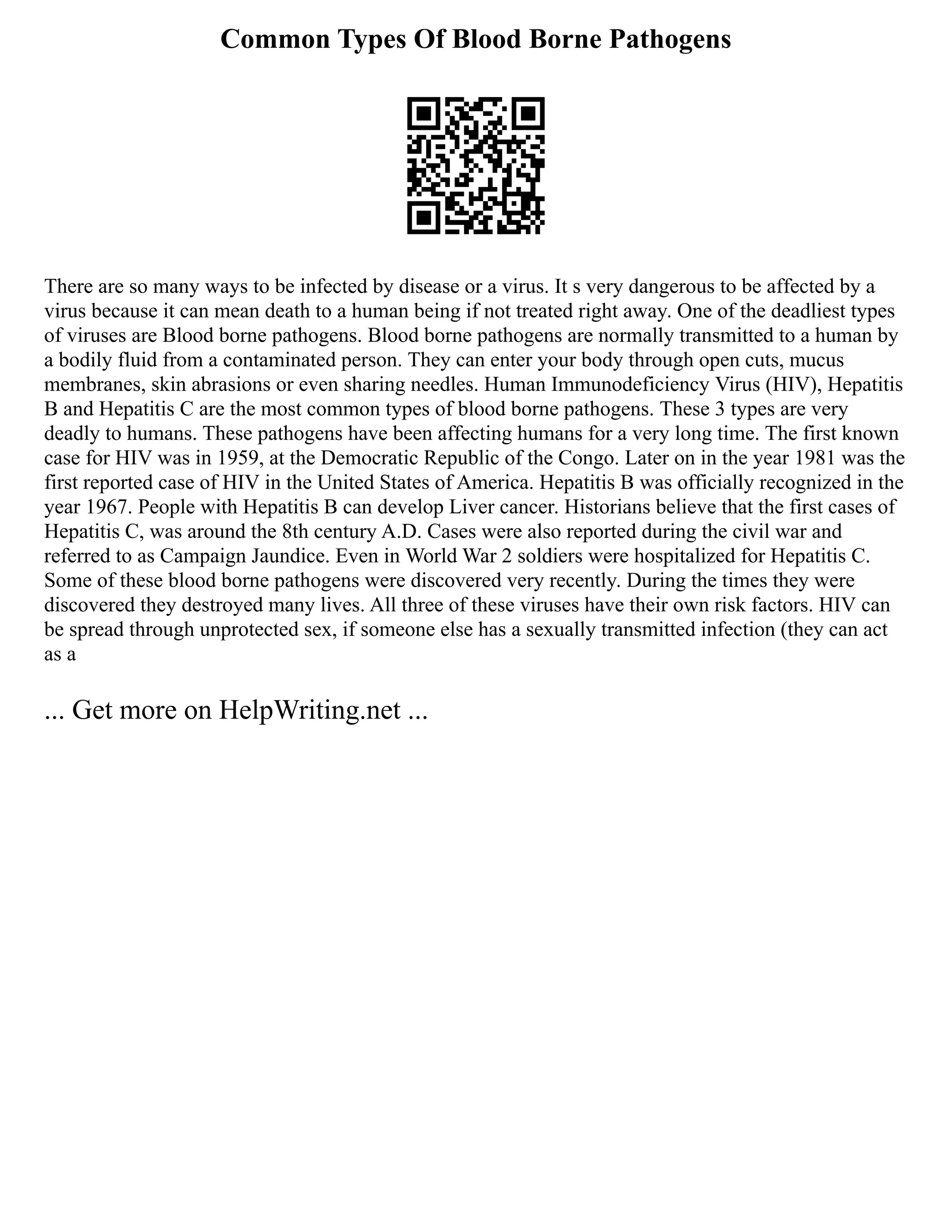 Common Types Of Blood Borne Pathogens
There are so many ways to be infected by disease or a virus. It s very dangerous to be affected by a
virus because it can mean death to a human being if not treated right away. One of the deadliest types
of viruses are Blood borne pathogens. Blood borne pathogens are normally transmitted to a human by
a bodily fluid from a contaminated person. They can enter your body through open cuts, mucus
membranes, skin abrasions or even sharing needles. Human Immunodeficiency Virus (HIV), Hepatitis
B and Hepatitis C are the most common types of blood borne pathogens. These 3 types are very
deadly to humans. These pathogens have been affecting humans for a very long time. The first known
case for HIV was in 1959, at the Democratic Republic of the Congo. Later on in the year 1981 was the
first reported case of HIV in the United States of America. Hepatitis B was officially recognized in the
year 1967. People with Hepatitis B can develop Liver cancer. Historians believe that the first cases of
Hepatitis C, was around the 8th century A.D. Cases were also reported during the civil war and
referred to as Campaign Jaundice. Even in World War 2 soldiers were hospitalized for Hepatitis C.
Some of these blood borne pathogens were discovered very recently. During the times they were
discovered they destroyed many lives. All three of these viruses have their own risk factors. HIV can
be spread through unprotected sex, if someone else has a sexually transmitted infection (they can act
as a
... Get more on HelpWriting.net ...
 