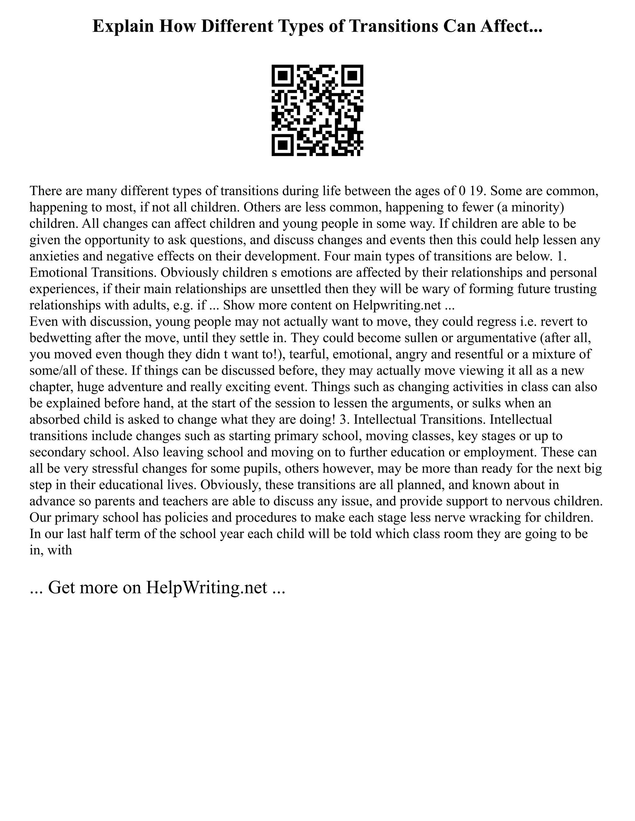 Explain How Different Types of Transitions Can Affect...
There are many different types of transitions during life between the ages of 0 19. Some are common,
happening to most, if not all children. Others are less common, happening to fewer (a minority)
children. All changes can affect children and young people in some way. If children are able to be
given the opportunity to ask questions, and discuss changes and events then this could help lessen any
anxieties and negative effects on their development. Four main types of transitions are below. 1.
Emotional Transitions. Obviously children s emotions are affected by their relationships and personal
experiences, if their main relationships are unsettled then they will be wary of forming future trusting
relationships with adults, e.g. if ... Show more content on Helpwriting.net ...
Even with discussion, young people may not actually want to move, they could regress i.e. revert to
bedwetting after the move, until they settle in. They could become sullen or argumentative (after all,
you moved even though they didn t want to!), tearful, emotional, angry and resentful or a mixture of
some/all of these. If things can be discussed before, they may actually move viewing it all as a new
chapter, huge adventure and really exciting event. Things such as changing activities in class can also
be explained before hand, at the start of the session to lessen the arguments, or sulks when an
absorbed child is asked to change what they are doing! 3. Intellectual Transitions. Intellectual
transitions include changes such as starting primary school, moving classes, key stages or up to
secondary school. Also leaving school and moving on to further education or employment. These can
all be very stressful changes for some pupils, others however, may be more than ready for the next big
step in their educational lives. Obviously, these transitions are all planned, and known about in
advance so parents and teachers are able to discuss any issue, and provide support to nervous children.
Our primary school has policies and procedures to make each stage less nerve wracking for children.
In our last half term of the school year each child will be told which class room they are going to be
in, with
... Get more on HelpWriting.net ...
 