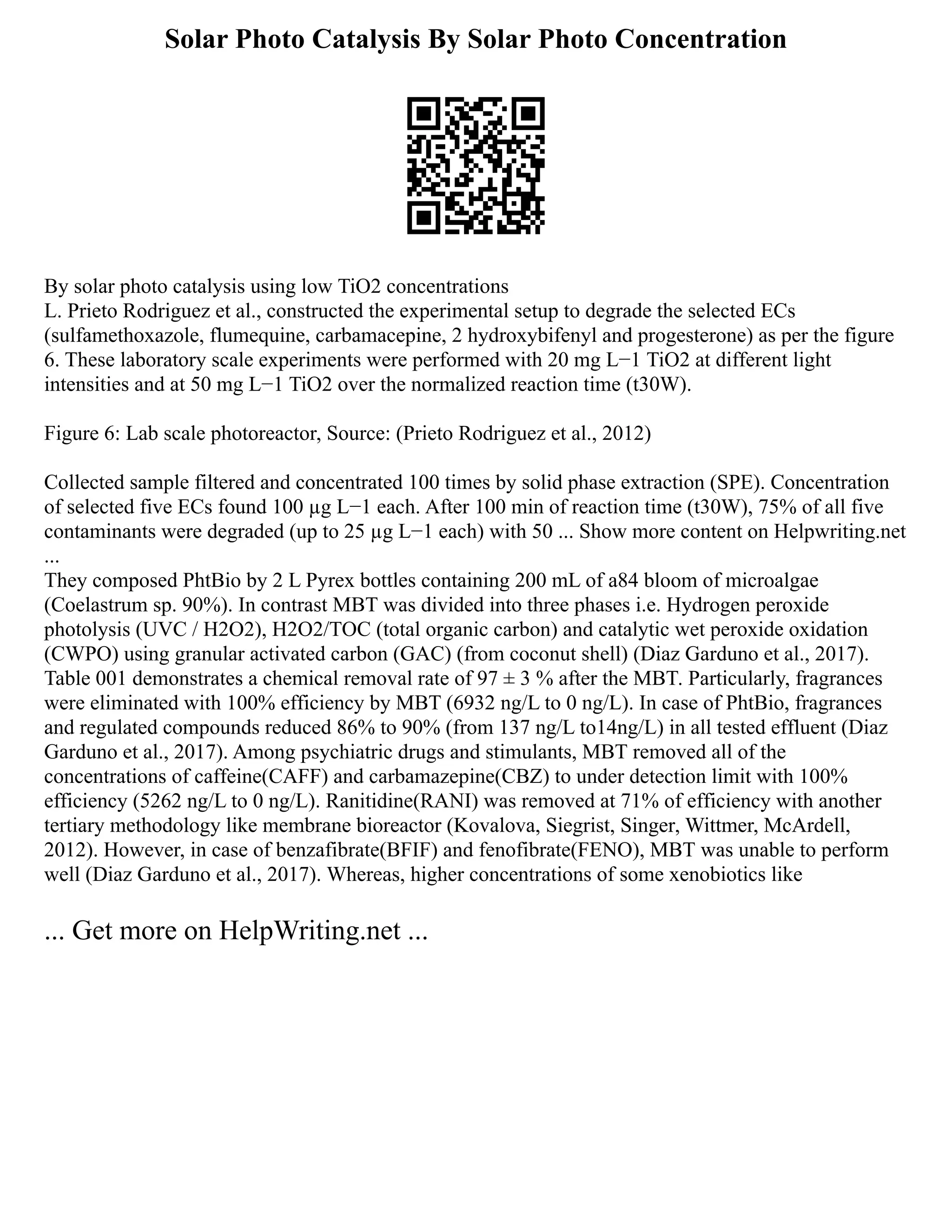 Solar Photo Catalysis By Solar Photo Concentration
By solar photo catalysis using low TiO2 concentrations
L. Prieto Rodriguez et al., constructed the experimental setup to degrade the selected ECs
(sulfamethoxazole, flumequine, carbamacepine, 2 hydroxybifenyl and progesterone) as per the figure
6. These laboratory scale experiments were performed with 20 mg L−1 TiO2 at different light
intensities and at 50 mg L−1 TiO2 over the normalized reaction time (t30W).
Figure 6: Lab scale photoreactor, Source: (Prieto Rodriguez et al., 2012)
Collected sample filtered and concentrated 100 times by solid phase extraction (SPE). Concentration
of selected five ECs found 100 µg L−1 each. After 100 min of reaction time (t30W), 75% of all five
contaminants were degraded (up to 25 µg L−1 each) with 50 ... Show more content on Helpwriting.net
...
They composed PhtBio by 2 L Pyrex bottles containing 200 mL of a84 bloom of microalgae
(Coelastrum sp. 90%). In contrast MBT was divided into three phases i.e. Hydrogen peroxide
photolysis (UVC / H2O2), H2O2/TOC (total organic carbon) and catalytic wet peroxide oxidation
(CWPO) using granular activated carbon (GAC) (from coconut shell) (Diaz Garduno et al., 2017).
Table 001 demonstrates a chemical removal rate of 97 ± 3 % after the MBT. Particularly, fragrances
were eliminated with 100% efficiency by MBT (6932 ng/L to 0 ng/L). In case of PhtBio, fragrances
and regulated compounds reduced 86% to 90% (from 137 ng/L to14ng/L) in all tested effluent (Diaz
Garduno et al., 2017). Among psychiatric drugs and stimulants, MBT removed all of the
concentrations of caffeine(CAFF) and carbamazepine(CBZ) to under detection limit with 100%
efficiency (5262 ng/L to 0 ng/L). Ranitidine(RANI) was removed at 71% of efficiency with another
tertiary methodology like membrane bioreactor (Kovalova, Siegrist, Singer, Wittmer, McArdell,
2012). However, in case of benzafibrate(BFIF) and fenofibrate(FENO), MBT was unable to perform
well (Diaz Garduno et al., 2017). Whereas, higher concentrations of some xenobiotics like
... Get more on HelpWriting.net ...
 