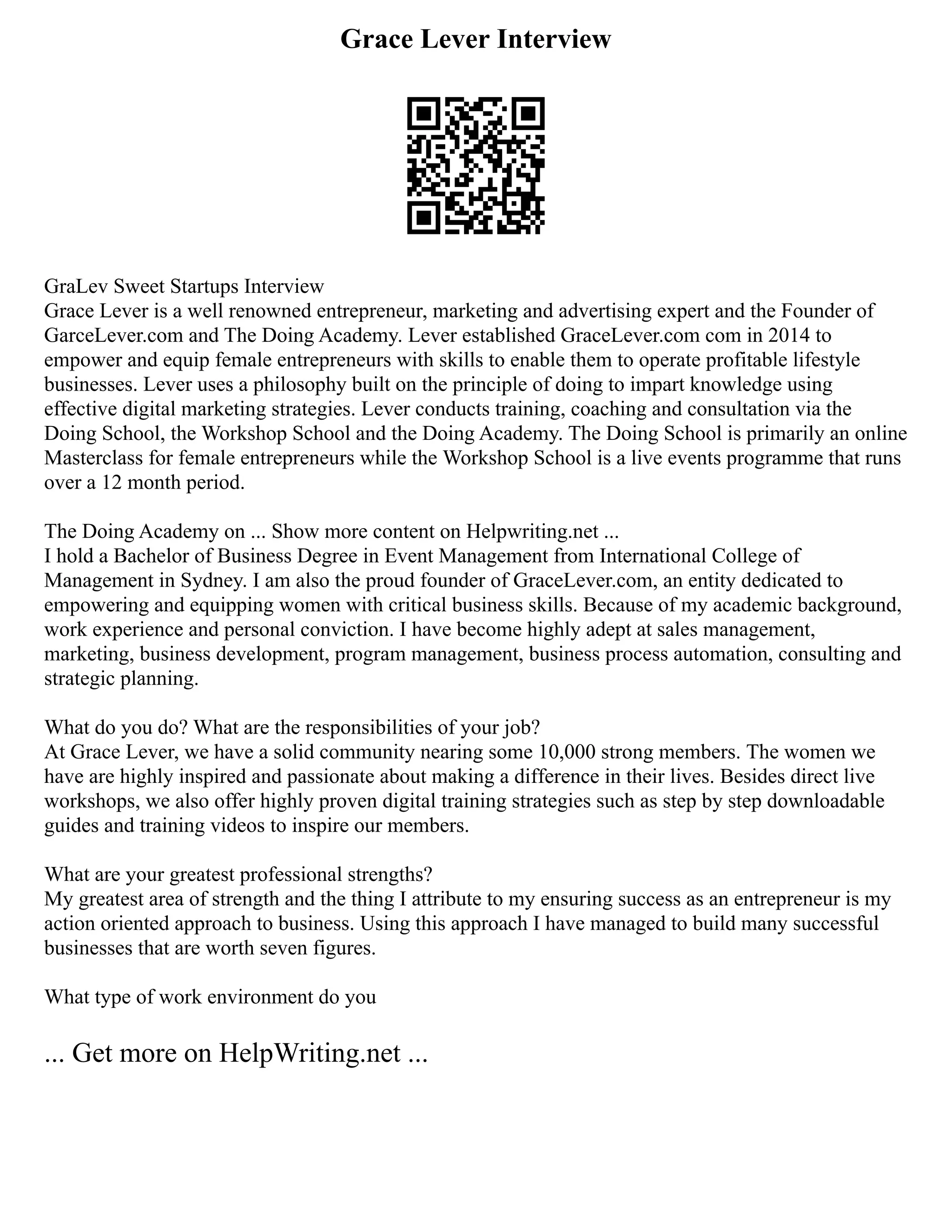 Grace Lever Interview
GraLev Sweet Startups Interview
Grace Lever is a well renowned entrepreneur, marketing and advertising expert and the Founder of
GarceLever.com and The Doing Academy. Lever established GraceLever.com com in 2014 to
empower and equip female entrepreneurs with skills to enable them to operate profitable lifestyle
businesses. Lever uses a philosophy built on the principle of doing to impart knowledge using
effective digital marketing strategies. Lever conducts training, coaching and consultation via the
Doing School, the Workshop School and the Doing Academy. The Doing School is primarily an online
Masterclass for female entrepreneurs while the Workshop School is a live events programme that runs
over a 12 month period.
The Doing Academy on ... Show more content on Helpwriting.net ...
I hold a Bachelor of Business Degree in Event Management from International College of
Management in Sydney. I am also the proud founder of GraceLever.com, an entity dedicated to
empowering and equipping women with critical business skills. Because of my academic background,
work experience and personal conviction. I have become highly adept at sales management,
marketing, business development, program management, business process automation, consulting and
strategic planning.
What do you do? What are the responsibilities of your job?
At Grace Lever, we have a solid community nearing some 10,000 strong members. The women we
have are highly inspired and passionate about making a difference in their lives. Besides direct live
workshops, we also offer highly proven digital training strategies such as step by step downloadable
guides and training videos to inspire our members.
What are your greatest professional strengths?
My greatest area of strength and the thing I attribute to my ensuring success as an entrepreneur is my
action oriented approach to business. Using this approach I have managed to build many successful
businesses that are worth seven figures.
What type of work environment do you
... Get more on HelpWriting.net ...
 