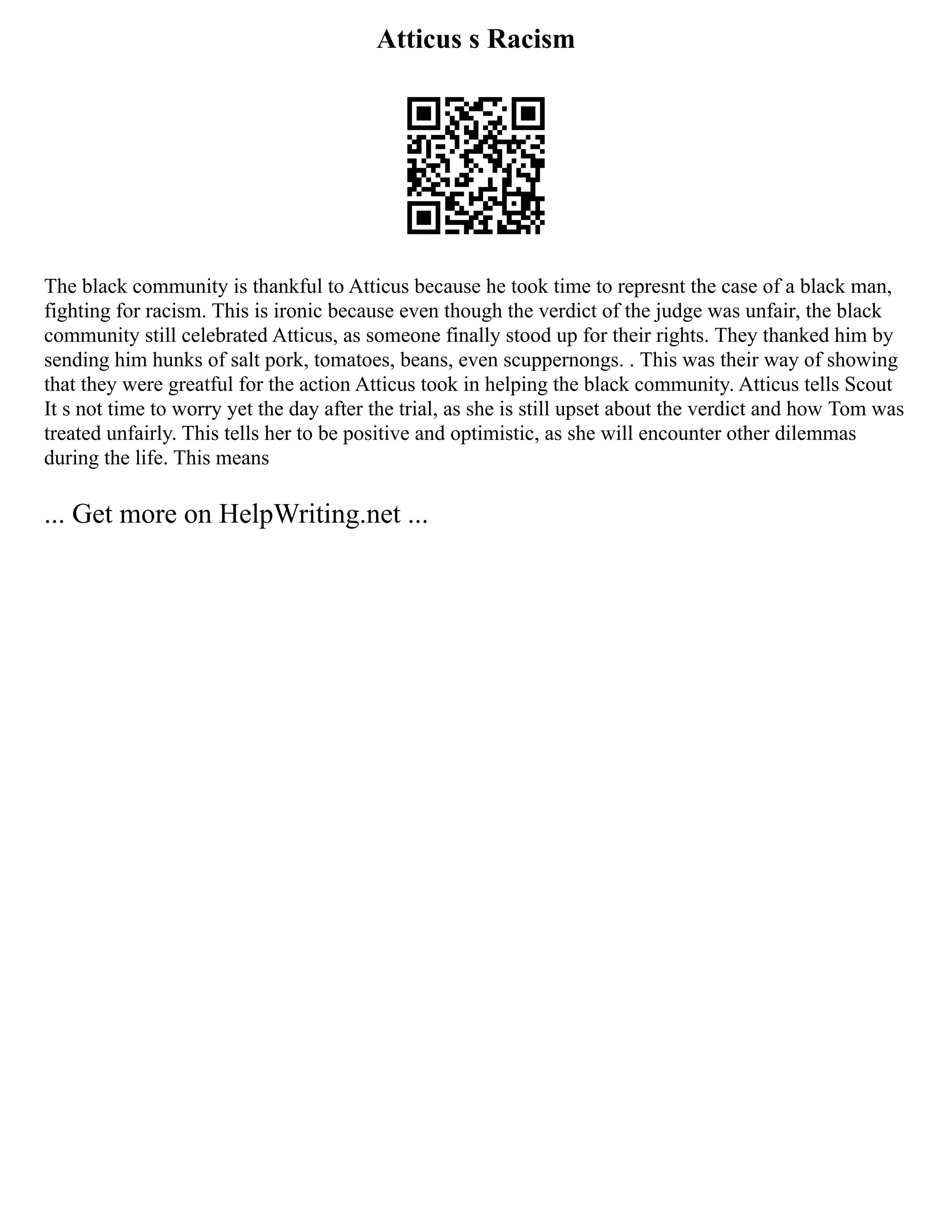 Atticus s Racism
The black community is thankful to Atticus because he took time to represnt the case of a black man,
fighting for racism. This is ironic because even though the verdict of the judge was unfair, the black
community still celebrated Atticus, as someone finally stood up for their rights. They thanked him by
sending him hunks of salt pork, tomatoes, beans, even scuppernongs. . This was their way of showing
that they were greatful for the action Atticus took in helping the black community. Atticus tells Scout
It s not time to worry yet the day after the trial, as she is still upset about the verdict and how Tom was
treated unfairly. This tells her to be positive and optimistic, as she will encounter other dilemmas
during the life. This means
... Get more on HelpWriting.net ...
 
