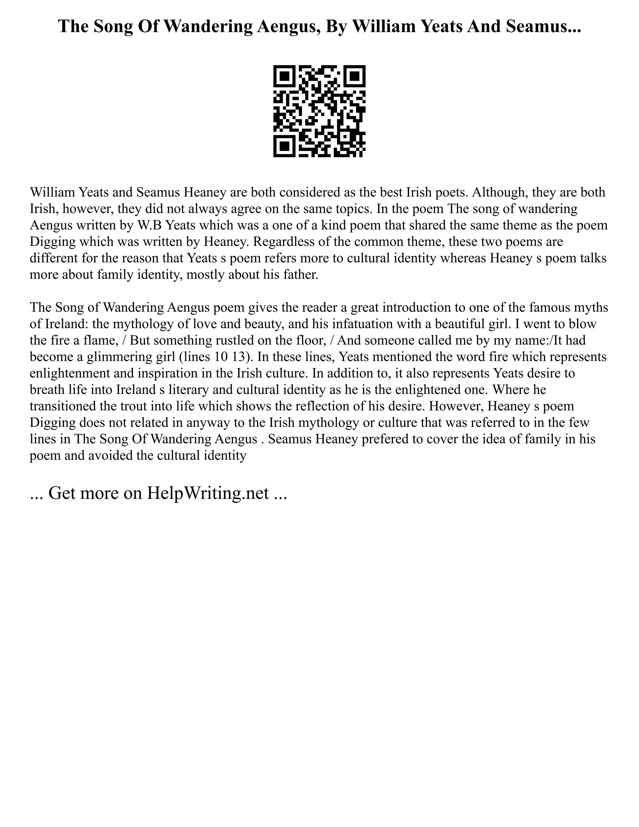 The Song Of Wandering Aengus, By William Yeats And Seamus...
William Yeats and Seamus Heaney are both considered as the best Irish poets. Although, they are both
Irish, however, they did not always agree on the same topics. In the poem The song of wandering
Aengus written by W.B Yeats which was a one of a kind poem that shared the same theme as the poem
Digging which was written by Heaney. Regardless of the common theme, these two poems are
different for the reason that Yeats s poem refers more to cultural identity whereas Heaney s poem talks
more about family identity, mostly about his father.
The Song of Wandering Aengus poem gives the reader a great introduction to one of the famous myths
of Ireland: the mythology of love and beauty, and his infatuation with a beautiful girl. I went to blow
the fire a flame, / But something rustled on the floor, / And someone called me by my name:/It had
become a glimmering girl (lines 10 13). In these lines, Yeats mentioned the word fire which represents
enlightenment and inspiration in the Irish culture. In addition to, it also represents Yeats desire to
breath life into Ireland s literary and cultural identity as he is the enlightened one. Where he
transitioned the trout into life which shows the reflection of his desire. However, Heaney s poem
Digging does not related in anyway to the Irish mythology or culture that was referred to in the few
lines in The Song Of Wandering Aengus . Seamus Heaney prefered to cover the idea of family in his
poem and avoided the cultural identity
... Get more on HelpWriting.net ...
 