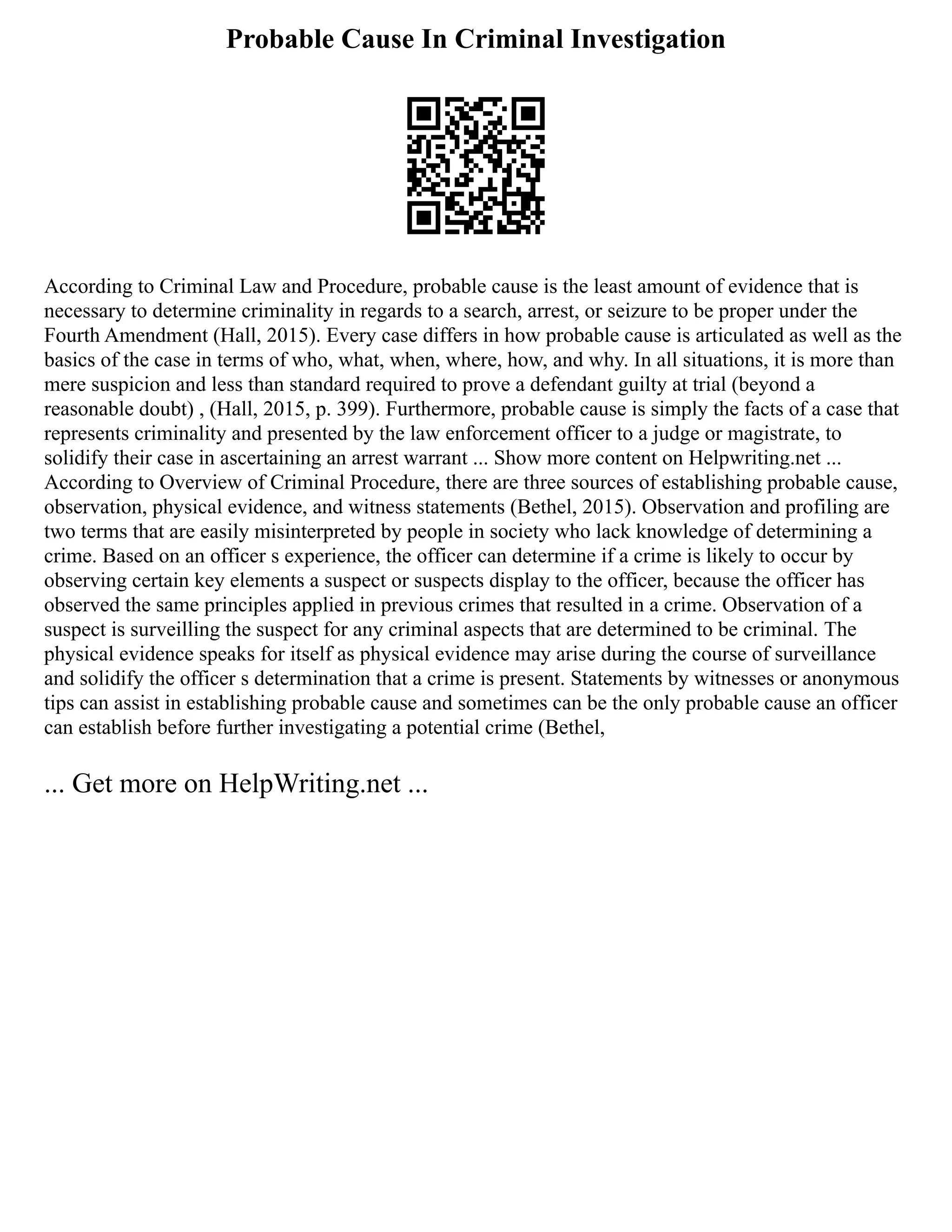 Probable Cause In Criminal Investigation
According to Criminal Law and Procedure, probable cause is the least amount of evidence that is
necessary to determine criminality in regards to a search, arrest, or seizure to be proper under the
Fourth Amendment (Hall, 2015). Every case differs in how probable cause is articulated as well as the
basics of the case in terms of who, what, when, where, how, and why. In all situations, it is more than
mere suspicion and less than standard required to prove a defendant guilty at trial (beyond a
reasonable doubt) , (Hall, 2015, p. 399). Furthermore, probable cause is simply the facts of a case that
represents criminality and presented by the law enforcement officer to a judge or magistrate, to
solidify their case in ascertaining an arrest warrant ... Show more content on Helpwriting.net ...
According to Overview of Criminal Procedure, there are three sources of establishing probable cause,
observation, physical evidence, and witness statements (Bethel, 2015). Observation and profiling are
two terms that are easily misinterpreted by people in society who lack knowledge of determining a
crime. Based on an officer s experience, the officer can determine if a crime is likely to occur by
observing certain key elements a suspect or suspects display to the officer, because the officer has
observed the same principles applied in previous crimes that resulted in a crime. Observation of a
suspect is surveilling the suspect for any criminal aspects that are determined to be criminal. The
physical evidence speaks for itself as physical evidence may arise during the course of surveillance
and solidify the officer s determination that a crime is present. Statements by witnesses or anonymous
tips can assist in establishing probable cause and sometimes can be the only probable cause an officer
can establish before further investigating a potential crime (Bethel,
... Get more on HelpWriting.net ...
 