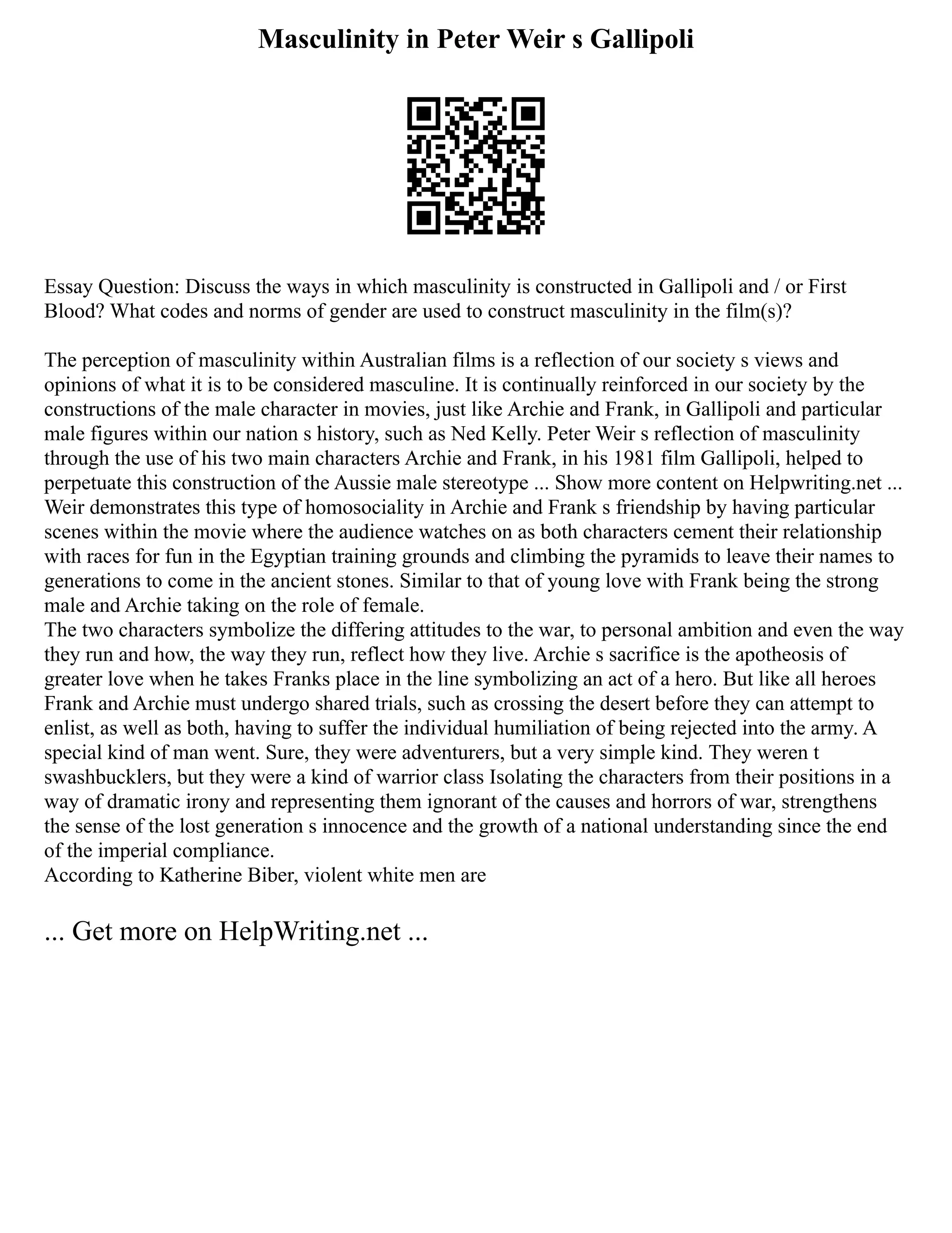 Masculinity in Peter Weir s Gallipoli
Essay Question: Discuss the ways in which masculinity is constructed in Gallipoli and / or First
Blood? What codes and norms of gender are used to construct masculinity in the film(s)?
The perception of masculinity within Australian films is a reflection of our society s views and
opinions of what it is to be considered masculine. It is continually reinforced in our society by the
constructions of the male character in movies, just like Archie and Frank, in Gallipoli and particular
male figures within our nation s history, such as Ned Kelly. Peter Weir s reflection of masculinity
through the use of his two main characters Archie and Frank, in his 1981 film Gallipoli, helped to
perpetuate this construction of the Aussie male stereotype ... Show more content on Helpwriting.net ...
Weir demonstrates this type of homosociality in Archie and Frank s friendship by having particular
scenes within the movie where the audience watches on as both characters cement their relationship
with races for fun in the Egyptian training grounds and climbing the pyramids to leave their names to
generations to come in the ancient stones. Similar to that of young love with Frank being the strong
male and Archie taking on the role of female.
The two characters symbolize the differing attitudes to the war, to personal ambition and even the way
they run and how, the way they run, reflect how they live. Archie s sacrifice is the apotheosis of
greater love when he takes Franks place in the line symbolizing an act of a hero. But like all heroes
Frank and Archie must undergo shared trials, such as crossing the desert before they can attempt to
enlist, as well as both, having to suffer the individual humiliation of being rejected into the army. A
special kind of man went. Sure, they were adventurers, but a very simple kind. They weren t
swashbucklers, but they were a kind of warrior class Isolating the characters from their positions in a
way of dramatic irony and representing them ignorant of the causes and horrors of war, strengthens
the sense of the lost generation s innocence and the growth of a national understanding since the end
of the imperial compliance.
According to Katherine Biber, violent white men are
... Get more on HelpWriting.net ...
 