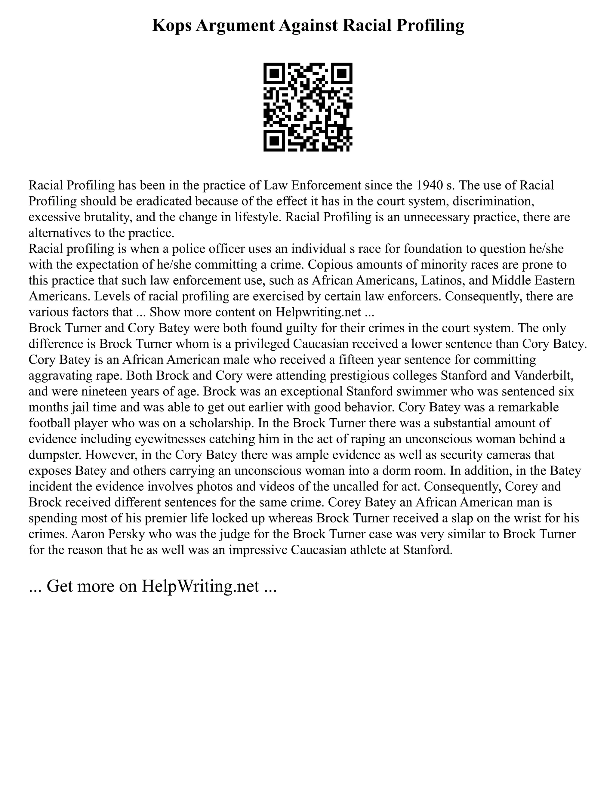 Kops Argument Against Racial Profiling
Racial Profiling has been in the practice of Law Enforcement since the 1940 s. The use of Racial
Profiling should be eradicated because of the effect it has in the court system, discrimination,
excessive brutality, and the change in lifestyle. Racial Profiling is an unnecessary practice, there are
alternatives to the practice.
Racial profiling is when a police officer uses an individual s race for foundation to question he/she
with the expectation of he/she committing a crime. Copious amounts of minority races are prone to
this practice that such law enforcement use, such as African Americans, Latinos, and Middle Eastern
Americans. Levels of racial profiling are exercised by certain law enforcers. Consequently, there are
various factors that ... Show more content on Helpwriting.net ...
Brock Turner and Cory Batey were both found guilty for their crimes in the court system. The only
difference is Brock Turner whom is a privileged Caucasian received a lower sentence than Cory Batey.
Cory Batey is an African American male who received a fifteen year sentence for committing
aggravating rape. Both Brock and Cory were attending prestigious colleges Stanford and Vanderbilt,
and were nineteen years of age. Brock was an exceptional Stanford swimmer who was sentenced six
months jail time and was able to get out earlier with good behavior. Cory Batey was a remarkable
football player who was on a scholarship. In the Brock Turner there was a substantial amount of
evidence including eyewitnesses catching him in the act of raping an unconscious woman behind a
dumpster. However, in the Cory Batey there was ample evidence as well as security cameras that
exposes Batey and others carrying an unconscious woman into a dorm room. In addition, in the Batey
incident the evidence involves photos and videos of the uncalled for act. Consequently, Corey and
Brock received different sentences for the same crime. Corey Batey an African American man is
spending most of his premier life locked up whereas Brock Turner received a slap on the wrist for his
crimes. Aaron Persky who was the judge for the Brock Turner case was very similar to Brock Turner
for the reason that he as well was an impressive Caucasian athlete at Stanford.
... Get more on HelpWriting.net ...
 