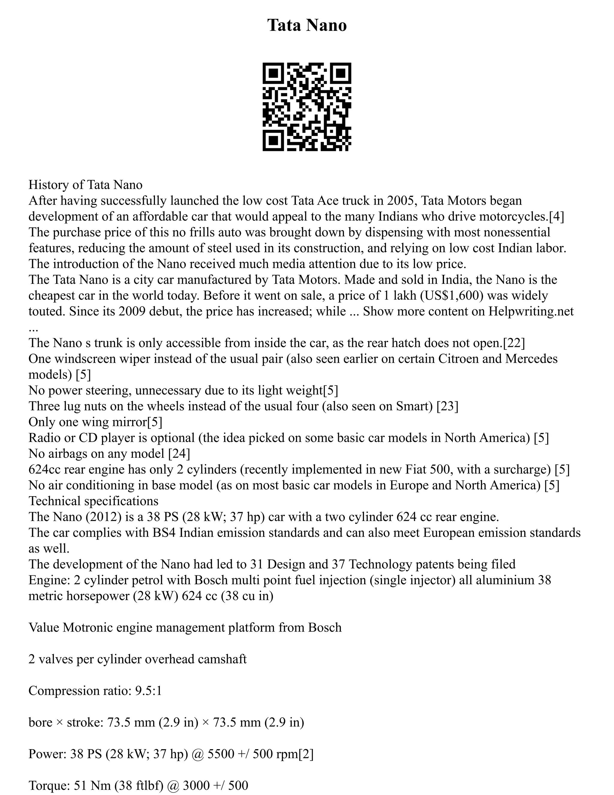 Tata Nano
History of Tata Nano
After having successfully launched the low cost Tata Ace truck in 2005, Tata Motors began
development of an affordable car that would appeal to the many Indians who drive motorcycles.[4]
The purchase price of this no frills auto was brought down by dispensing with most nonessential
features, reducing the amount of steel used in its construction, and relying on low cost Indian labor.
The introduction of the Nano received much media attention due to its low price.
The Tata Nano is a city car manufactured by Tata Motors. Made and sold in India, the Nano is the
cheapest car in the world today. Before it went on sale, a price of 1 lakh (US$1,600) was widely
touted. Since its 2009 debut, the price has increased; while ... Show more content on Helpwriting.net
...
The Nano s trunk is only accessible from inside the car, as the rear hatch does not open.[22]
One windscreen wiper instead of the usual pair (also seen earlier on certain Citroen and Mercedes
models) [5]
No power steering, unnecessary due to its light weight[5]
Three lug nuts on the wheels instead of the usual four (also seen on Smart) [23]
Only one wing mirror[5]
Radio or CD player is optional (the idea picked on some basic car models in North America) [5]
No airbags on any model [24]
624cc rear engine has only 2 cylinders (recently implemented in new Fiat 500, with a surcharge) [5]
No air conditioning in base model (as on most basic car models in Europe and North America) [5]
Technical specifications
The Nano (2012) is a 38 PS (28 kW; 37 hp) car with a two cylinder 624 cc rear engine.
The car complies with BS4 Indian emission standards and can also meet European emission standards
as well.
The development of the Nano had led to 31 Design and 37 Technology patents being filed
Engine: 2 cylinder petrol with Bosch multi point fuel injection (single injector) all aluminium 38
metric horsepower (28 kW) 624 cc (38 cu in)
Value Motronic engine management platform from Bosch
2 valves per cylinder overhead camshaft
Compression ratio: 9.5:1
bore × stroke: 73.5 mm (2.9 in) × 73.5 mm (2.9 in)
Power: 38 PS (28 kW; 37 hp) @ 5500 +/ 500 rpm[2]
Torque: 51 Nm (38 ftlbf) @ 3000 +/ 500
 