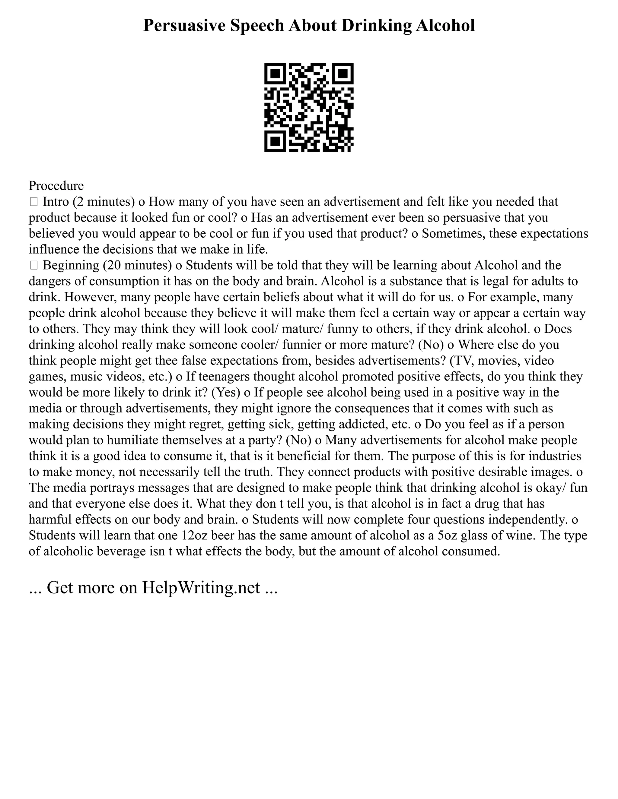 Persuasive Speech About Drinking Alcohol
Procedure
 Intro (2 minutes) o How many of you have seen an advertisement and felt like you needed that
product because it looked fun or cool? o Has an advertisement ever been so persuasive that you
believed you would appear to be cool or fun if you used that product? o Sometimes, these expectations
influence the decisions that we make in life.
 Beginning (20 minutes) o Students will be told that they will be learning about Alcohol and the
dangers of consumption it has on the body and brain. Alcohol is a substance that is legal for adults to
drink. However, many people have certain beliefs about what it will do for us. o For example, many
people drink alcohol because they believe it will make them feel a certain way or appear a certain way
to others. They may think they will look cool/ mature/ funny to others, if they drink alcohol. o Does
drinking alcohol really make someone cooler/ funnier or more mature? (No) o Where else do you
think people might get thee false expectations from, besides advertisements? (TV, movies, video
games, music videos, etc.) o If teenagers thought alcohol promoted positive effects, do you think they
would be more likely to drink it? (Yes) o If people see alcohol being used in a positive way in the
media or through advertisements, they might ignore the consequences that it comes with such as
making decisions they might regret, getting sick, getting addicted, etc. o Do you feel as if a person
would plan to humiliate themselves at a party? (No) o Many advertisements for alcohol make people
think it is a good idea to consume it, that is it beneficial for them. The purpose of this is for industries
to make money, not necessarily tell the truth. They connect products with positive desirable images. o
The media portrays messages that are designed to make people think that drinking alcohol is okay/ fun
and that everyone else does it. What they don t tell you, is that alcohol is in fact a drug that has
harmful effects on our body and brain. o Students will now complete four questions independently. o
Students will learn that one 12oz beer has the same amount of alcohol as a 5oz glass of wine. The type
of alcoholic beverage isn t what effects the body, but the amount of alcohol consumed.
... Get more on HelpWriting.net ...
 