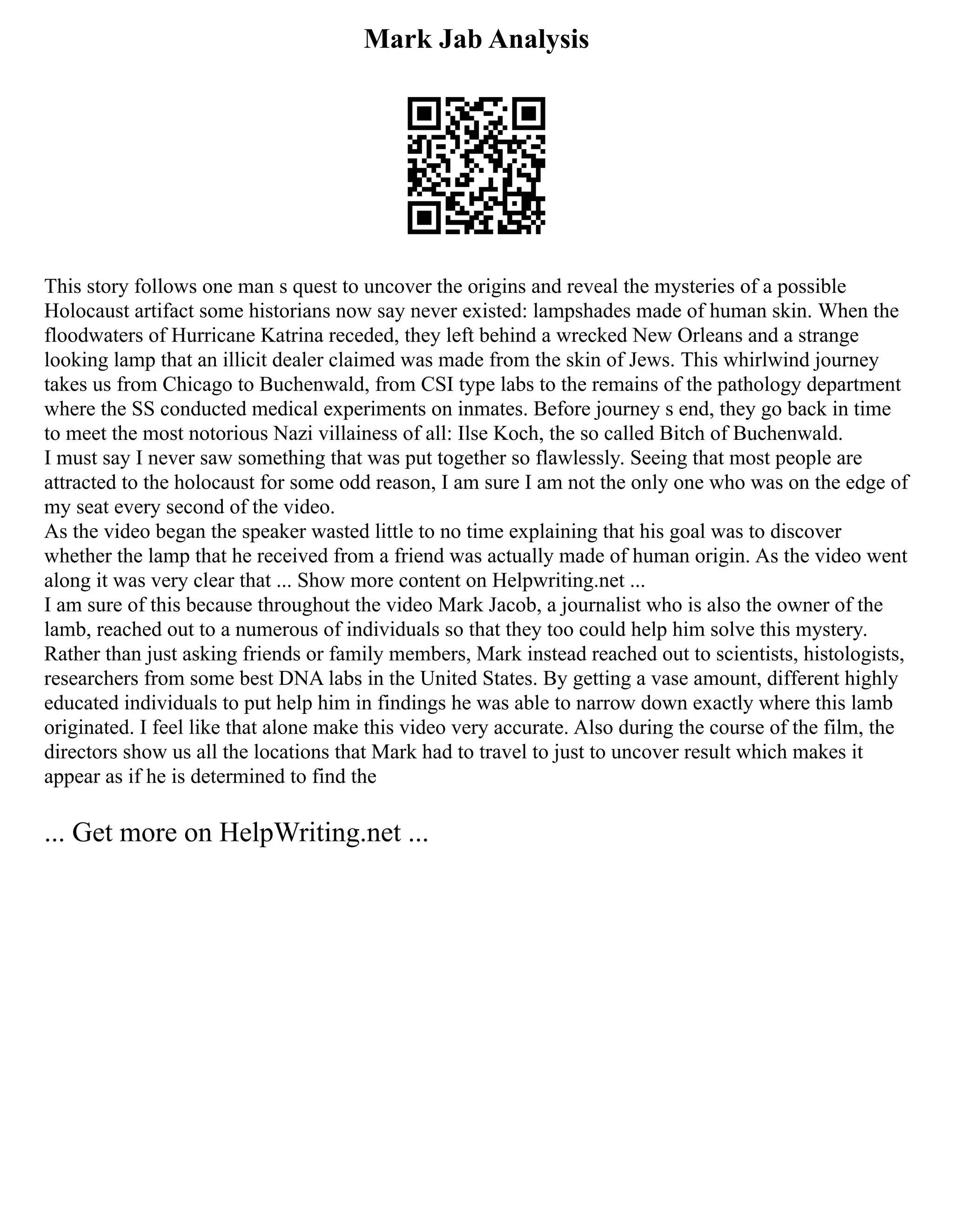 Mark Jab Analysis
This story follows one man s quest to uncover the origins and reveal the mysteries of a possible
Holocaust artifact some historians now say never existed: lampshades made of human skin. When the
floodwaters of Hurricane Katrina receded, they left behind a wrecked New Orleans and a strange
looking lamp that an illicit dealer claimed was made from the skin of Jews. This whirlwind journey
takes us from Chicago to Buchenwald, from CSI type labs to the remains of the pathology department
where the SS conducted medical experiments on inmates. Before journey s end, they go back in time
to meet the most notorious Nazi villainess of all: Ilse Koch, the so called Bitch of Buchenwald.
I must say I never saw something that was put together so flawlessly. Seeing that most people are
attracted to the holocaust for some odd reason, I am sure I am not the only one who was on the edge of
my seat every second of the video.
As the video began the speaker wasted little to no time explaining that his goal was to discover
whether the lamp that he received from a friend was actually made of human origin. As the video went
along it was very clear that ... Show more content on Helpwriting.net ...
I am sure of this because throughout the video Mark Jacob, a journalist who is also the owner of the
lamb, reached out to a numerous of individuals so that they too could help him solve this mystery.
Rather than just asking friends or family members, Mark instead reached out to scientists, histologists,
researchers from some best DNA labs in the United States. By getting a vase amount, different highly
educated individuals to put help him in findings he was able to narrow down exactly where this lamb
originated. I feel like that alone make this video very accurate. Also during the course of the film, the
directors show us all the locations that Mark had to travel to just to uncover result which makes it
appear as if he is determined to find the
... Get more on HelpWriting.net ...
 