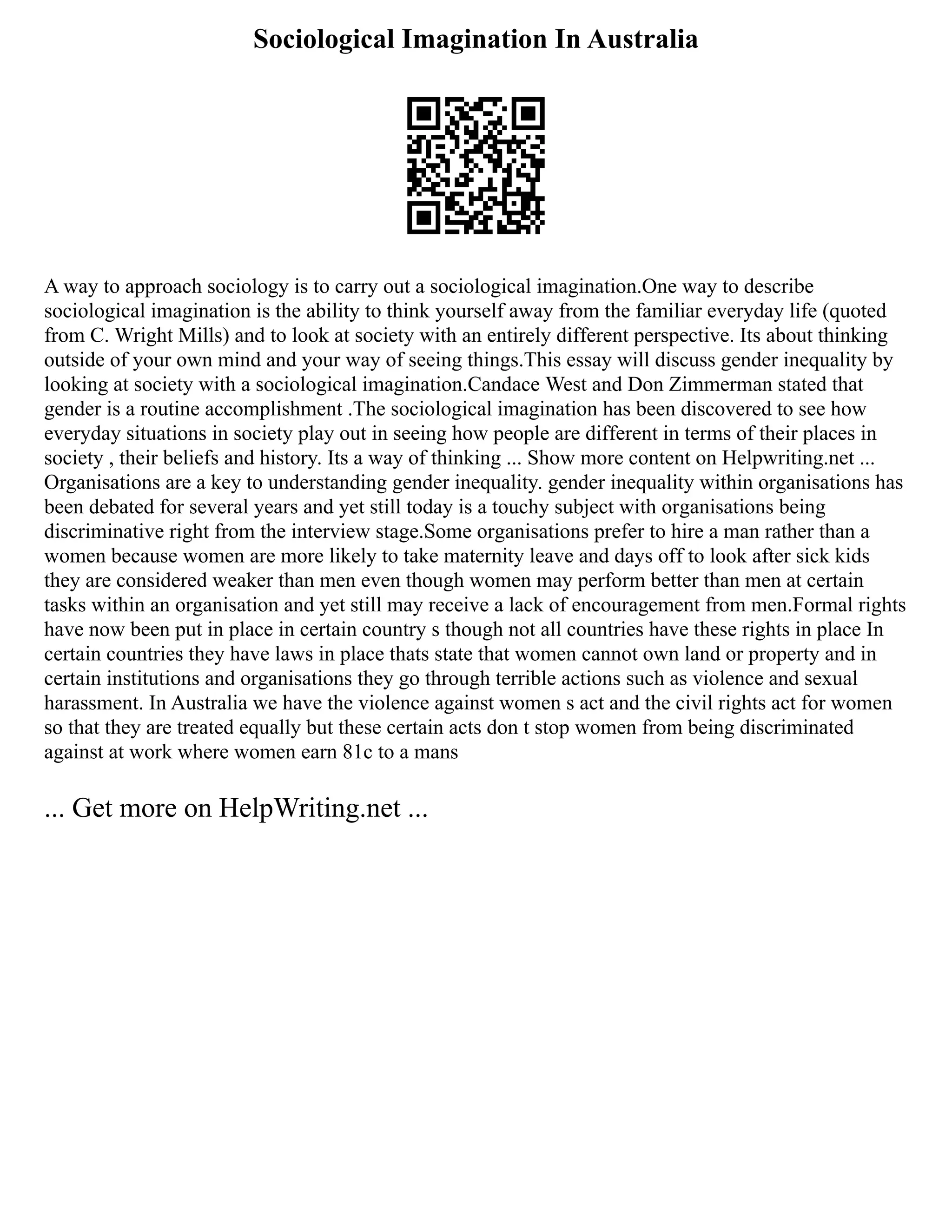 Sociological Imagination In Australia
A way to approach sociology is to carry out a sociological imagination.One way to describe
sociological imagination is the ability to think yourself away from the familiar everyday life (quoted
from C. Wright Mills) and to look at society with an entirely different perspective. Its about thinking
outside of your own mind and your way of seeing things.This essay will discuss gender inequality by
looking at society with a sociological imagination.Candace West and Don Zimmerman stated that
gender is a routine accomplishment .The sociological imagination has been discovered to see how
everyday situations in society play out in seeing how people are different in terms of their places in
society , their beliefs and history. Its a way of thinking ... Show more content on Helpwriting.net ...
Organisations are a key to understanding gender inequality. gender inequality within organisations has
been debated for several years and yet still today is a touchy subject with organisations being
discriminative right from the interview stage.Some organisations prefer to hire a man rather than a
women because women are more likely to take maternity leave and days off to look after sick kids
they are considered weaker than men even though women may perform better than men at certain
tasks within an organisation and yet still may receive a lack of encouragement from men.Formal rights
have now been put in place in certain country s though not all countries have these rights in place In
certain countries they have laws in place thats state that women cannot own land or property and in
certain institutions and organisations they go through terrible actions such as violence and sexual
harassment. In Australia we have the violence against women s act and the civil rights act for women
so that they are treated equally but these certain acts don t stop women from being discriminated
against at work where women earn 81c to a mans
... Get more on HelpWriting.net ...
 