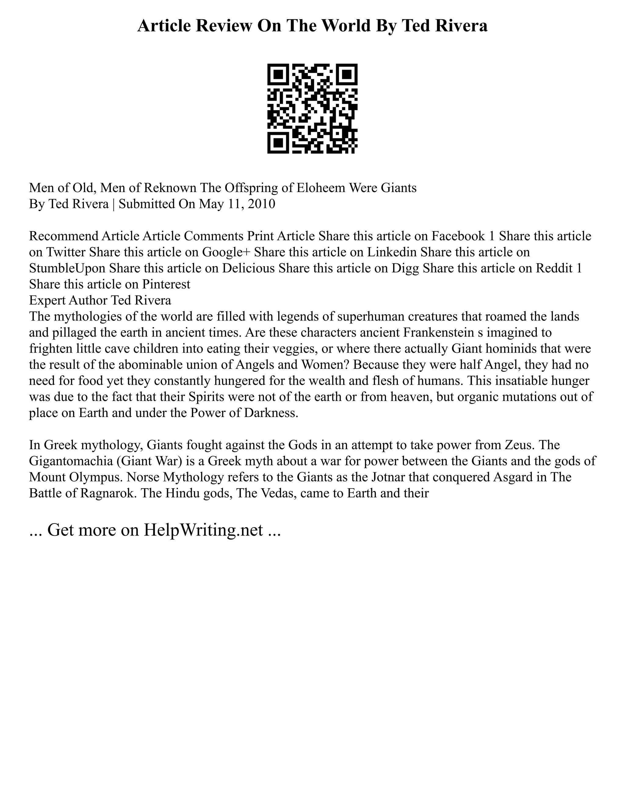 Article Review On The World By Ted Rivera
Men of Old, Men of Reknown The Offspring of Eloheem Were Giants
By Ted Rivera | Submitted On May 11, 2010
Recommend Article Article Comments Print Article Share this article on Facebook 1 Share this article
on Twitter Share this article on Google+ Share this article on Linkedin Share this article on
StumbleUpon Share this article on Delicious Share this article on Digg Share this article on Reddit 1
Share this article on Pinterest
Expert Author Ted Rivera
The mythologies of the world are filled with legends of superhuman creatures that roamed the lands
and pillaged the earth in ancient times. Are these characters ancient Frankenstein s imagined to
frighten little cave children into eating their veggies, or where there actually Giant hominids that were
the result of the abominable union of Angels and Women? Because they were half Angel, they had no
need for food yet they constantly hungered for the wealth and flesh of humans. This insatiable hunger
was due to the fact that their Spirits were not of the earth or from heaven, but organic mutations out of
place on Earth and under the Power of Darkness.
In Greek mythology, Giants fought against the Gods in an attempt to take power from Zeus. The
Gigantomachia (Giant War) is a Greek myth about a war for power between the Giants and the gods of
Mount Olympus. Norse Mythology refers to the Giants as the Jotnar that conquered Asgard in The
Battle of Ragnarok. The Hindu gods, The Vedas, came to Earth and their
... Get more on HelpWriting.net ...
 