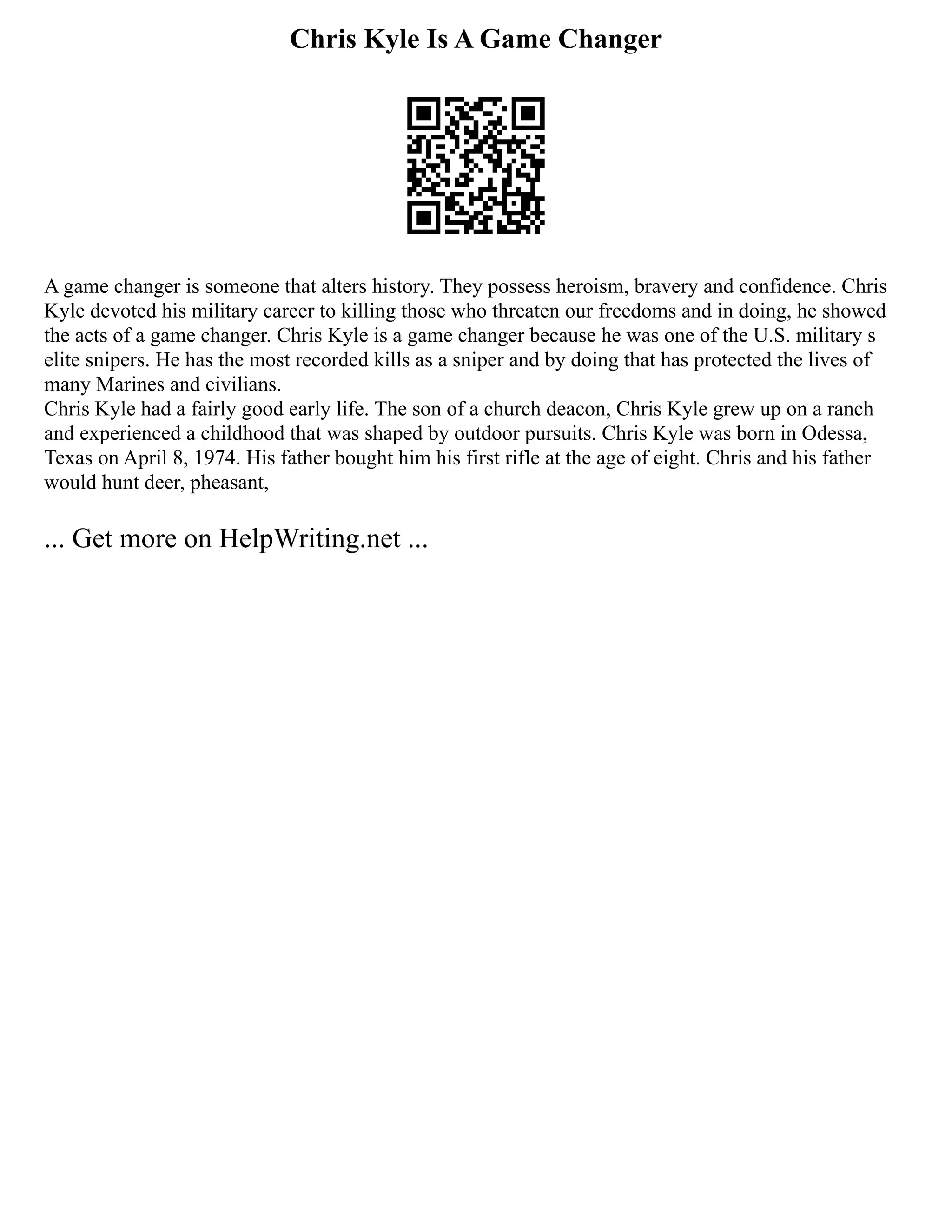 Chris Kyle Is A Game Changer
A game changer is someone that alters history. They possess heroism, bravery and confidence. Chris
Kyle devoted his military career to killing those who threaten our freedoms and in doing, he showed
the acts of a game changer. Chris Kyle is a game changer because he was one of the U.S. military s
elite snipers. He has the most recorded kills as a sniper and by doing that has protected the lives of
many Marines and civilians.
Chris Kyle had a fairly good early life. The son of a church deacon, Chris Kyle grew up on a ranch
and experienced a childhood that was shaped by outdoor pursuits. Chris Kyle was born in Odessa,
Texas on April 8, 1974. His father bought him his first rifle at the age of eight. Chris and his father
would hunt deer, pheasant,
... Get more on HelpWriting.net ...
 