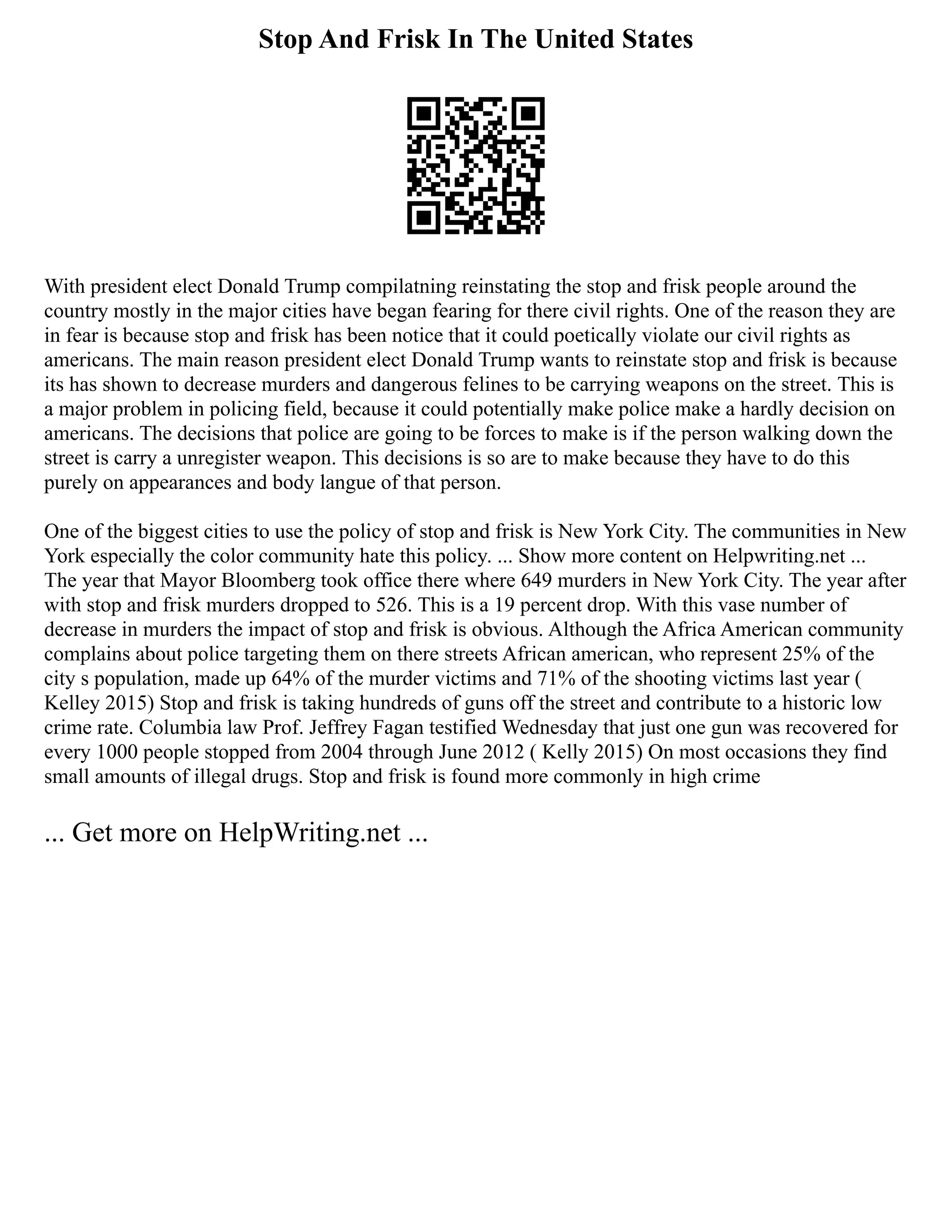 Stop And Frisk In The United States
With president elect Donald Trump compilatning reinstating the stop and frisk people around the
country mostly in the major cities have began fearing for there civil rights. One of the reason they are
in fear is because stop and frisk has been notice that it could poetically violate our civil rights as
americans. The main reason president elect Donald Trump wants to reinstate stop and frisk is because
its has shown to decrease murders and dangerous felines to be carrying weapons on the street. This is
a major problem in policing field, because it could potentially make police make a hardly decision on
americans. The decisions that police are going to be forces to make is if the person walking down the
street is carry a unregister weapon. This decisions is so are to make because they have to do this
purely on appearances and body langue of that person.
One of the biggest cities to use the policy of stop and frisk is New York City. The communities in New
York especially the color community hate this policy. ... Show more content on Helpwriting.net ...
The year that Mayor Bloomberg took office there where 649 murders in New York City. The year after
with stop and frisk murders dropped to 526. This is a 19 percent drop. With this vase number of
decrease in murders the impact of stop and frisk is obvious. Although the Africa American community
complains about police targeting them on there streets African american, who represent 25% of the
city s population, made up 64% of the murder victims and 71% of the shooting victims last year (
Kelley 2015) Stop and frisk is taking hundreds of guns off the street and contribute to a historic low
crime rate. Columbia law Prof. Jeffrey Fagan testified Wednesday that just one gun was recovered for
every 1000 people stopped from 2004 through June 2012 ( Kelly 2015) On most occasions they find
small amounts of illegal drugs. Stop and frisk is found more commonly in high crime
... Get more on HelpWriting.net ...
 