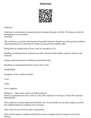 Tularemia
Tularemia
Tularemia is a rare disease commonly passed to humans through a tick bite. The disease can be life
threatening if it is not treated.
CAUSES
This condition is caused by the bacterium Francisella tularensis. People most often get this condition
after being bitten by an infected tick. People can also get this condition after:
Being bitten by another kind of insect, such as a mosquito or fly.
Handling an infected animal. Animals most often infected include rabbits, squirrels, beavers, and
muskrats.
Eating contaminated meat or drinking contaminated water.
Breathing in contaminated material, such as dust or hay.
SYMPTOMS
Symptoms of this condition include:
Fever.
Chills.
Loss of appetite.
Weakness. ... Show more content on Helpwriting.net ...
However, symptoms can start as soon as 1 day after exposure or as long as 21 days after exposure.
DIAGNOSIS
This condition is usually diagnosed with blood tests. If your health care provider suspects you have
this condition based on symptoms, he or she may:
Take a chest X ray to look for signs of pneumonia.
Take a blood sample or sample of fluid from an ulcer or lymph node for testing to look for the
bacteria.
 