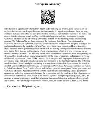 Workplace Advocacy
Introduction In a profession where others health and well being are priority, there leaves room for
neglect of those who are delegated to care for these people. As a professional nurse, there are many
obstacles that arise and affect the care provided to a patient, as well as the livelihood of the nurse. The
current deteriorating and unsafe staffing conditions in hospitals and other institutions prompts
workplace advocacy as the universally appropriate concept for maintaining professional nursing
practice. The Arkansas Nurses Association and the Louisiana State Nurses Association define
workplace advocacy as a planned, organized system of services and resources designed to support the
professional nurse in the workplace (White Paper on ... Show more content on Helpwriting.net ...
Hess, discusses shared governance involvement with the nursing shortage that healthcare facilities are
now facing. Hess focused on the purpose of shared governance, which is to give registered nurses
control over their practice. This will help ensure nurse involvement in the workplace. In expressing his
struggle, Hess clearly defines shared governance with the order of structures and processes involved
within each organization (Hess, 2004). However, he does agree with its purpose that nursing shared
governance helps with every situation a nurse may encounter in the healthcare setting. The following
article further evaluates workplace advocacy in a way that relates to shared governance. In an article
entitled, Common Denominators: Shared Governance and Workplace Advocacy Strategies for Nurses
to Gain Control over Their Practice, Green, and Jordan explore the concepts of shared governance and
workplace advocacy. According to Green (2004), organizations implementing shared governance
concentrate on having a partnership between the organization and the employees. Shared governance
concentrates on the micro level, which is the internal aspect of workplace policies (Green, 2004). In
contrast to shared governance, workplace advocacy focuses on both micro and macro levels, which
are external. These external policies consist of local, state, or federal policies (Green, 2004). Some
... Get more on HelpWriting.net ...
 