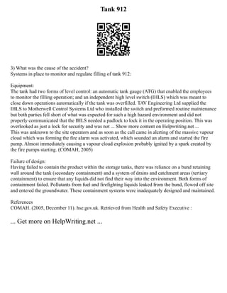 Tank 912
3) What was the cause of the accident?
Systems in place to monitor and regulate filling of tank 912:
Equipment:
The tank had two forms of level control: an automatic tank gauge (ATG) that enabled the employees
to monitor the filling operation; and an independent high level switch (IHLS) which was meant to
close down operations automatically if the tank was overfilled. TAV Engineering Ltd supplied the
IHLS to Motherwell Control Systems Ltd who installed the switch and preformed routine maintenance
but both parties fell short of what was expected for such a high hazard environment and did not
properly communicated that the IHLS needed a padlock to lock it in the operating position. This was
overlooked as just a lock for security and was not ... Show more content on Helpwriting.net ...
This was unknown to the site operators and as soon as the call came in alerting of the massive vapour
cloud which was forming the fire alarm was activated, which sounded an alarm and started the fire
pump. Almost immediately causing a vapour cloud explosion probably ignited by a spark created by
the fire pumps starting. (COMAH, 2005)
Failure of design:
Having failed to contain the product within the storage tanks, there was reliance on a bund retaining
wall around the tank (secondary containment) and a system of drains and catchment areas (tertiary
containment) to ensure that any liquids did not find their way into the environment. Both forms of
containment failed. Pollutants from fuel and firefighting liquids leaked from the bund, flowed off site
and entered the groundwater. These containment systems were inadequately designed and maintained.
References
COMAH. (2005, December 11). hse.gov.uk. Retrieved from Health and Safety Executive :
... Get more on HelpWriting.net ...
 