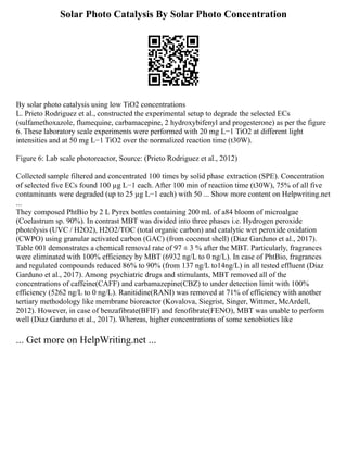 Solar Photo Catalysis By Solar Photo Concentration
By solar photo catalysis using low TiO2 concentrations
L. Prieto Rodriguez et al., constructed the experimental setup to degrade the selected ECs
(sulfamethoxazole, flumequine, carbamacepine, 2 hydroxybifenyl and progesterone) as per the figure
6. These laboratory scale experiments were performed with 20 mg L−1 TiO2 at different light
intensities and at 50 mg L−1 TiO2 over the normalized reaction time (t30W).
Figure 6: Lab scale photoreactor, Source: (Prieto Rodriguez et al., 2012)
Collected sample filtered and concentrated 100 times by solid phase extraction (SPE). Concentration
of selected five ECs found 100 µg L−1 each. After 100 min of reaction time (t30W), 75% of all five
contaminants were degraded (up to 25 µg L−1 each) with 50 ... Show more content on Helpwriting.net
...
They composed PhtBio by 2 L Pyrex bottles containing 200 mL of a84 bloom of microalgae
(Coelastrum sp. 90%). In contrast MBT was divided into three phases i.e. Hydrogen peroxide
photolysis (UVC / H2O2), H2O2/TOC (total organic carbon) and catalytic wet peroxide oxidation
(CWPO) using granular activated carbon (GAC) (from coconut shell) (Diaz Garduno et al., 2017).
Table 001 demonstrates a chemical removal rate of 97 ± 3 % after the MBT. Particularly, fragrances
were eliminated with 100% efficiency by MBT (6932 ng/L to 0 ng/L). In case of PhtBio, fragrances
and regulated compounds reduced 86% to 90% (from 137 ng/L to14ng/L) in all tested effluent (Diaz
Garduno et al., 2017). Among psychiatric drugs and stimulants, MBT removed all of the
concentrations of caffeine(CAFF) and carbamazepine(CBZ) to under detection limit with 100%
efficiency (5262 ng/L to 0 ng/L). Ranitidine(RANI) was removed at 71% of efficiency with another
tertiary methodology like membrane bioreactor (Kovalova, Siegrist, Singer, Wittmer, McArdell,
2012). However, in case of benzafibrate(BFIF) and fenofibrate(FENO), MBT was unable to perform
well (Diaz Garduno et al., 2017). Whereas, higher concentrations of some xenobiotics like
... Get more on HelpWriting.net ...
 