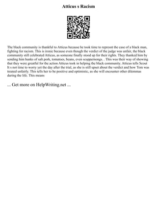 Atticus s Racism
The black community is thankful to Atticus because he took time to represnt the case of a black man,
fighting for racism. This is ironic because even though the verdict of the judge was unfair, the black
community still celebrated Atticus, as someone finally stood up for their rights. They thanked him by
sending him hunks of salt pork, tomatoes, beans, even scuppernongs. . This was their way of showing
that they were greatful for the action Atticus took in helping the black community. Atticus tells Scout
It s not time to worry yet the day after the trial, as she is still upset about the verdict and how Tom was
treated unfairly. This tells her to be positive and optimistic, as she will encounter other dilemmas
during the life. This means
... Get more on HelpWriting.net ...
 