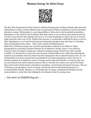 Biomass Energy In Africa Essay
The Boy Who Harnessed the Wind written by William Kamkwamba and Bryan Mealer talks about the
deforestation in Africa, and the different type of experiments William conducted in search of possible
alternative energy. Deforestation is a growing problem in Africa due to the household communities
dependency to use wood for fuel to prepare their daily meals, or use wood to create charcoal and sell
in order to buy food for their families and survive. For most households in Africa, the use of wood to
make charcoal is their way of life. Without this resource, it would make it difficult for them to survive.
Their dependency to use wood for fuel increases during the drought season and when it is flooding.
These circumstances leave them ... Show more content on Helpwriting.net ...
Both forms of biomass energy uses recycled waste products, making it cost effective. Waste
management by recycling to produce biomass for an alternative energy source is cost effective
because it does not require creating new material to produce energy, instead uses what is readily
available. It is beneficial to resolve the issues because of deforestation now, rather than allowing the
expenses to accumulate and in the future face the consequences due to unresolved past issues. It is an
irresponsible act to leave unresolved issues behind for our future generations to face. The use of
biomass material as an alternative source of energy carries long term benefits; we will not only save
our environment now and its natural resources, but we will also save money now and for the future
than can be used to better protect and improve our planet s environment and natural resources. The use
of biomass as an alternative source of energy will provide relief to deforestation because it is
environmentally friendly. Biomass is a renewable type of energy; manufactured through recycled
waste products to create fuel, thus helping the environment clean by reusing waste.
... Get more on HelpWriting.net ...
 